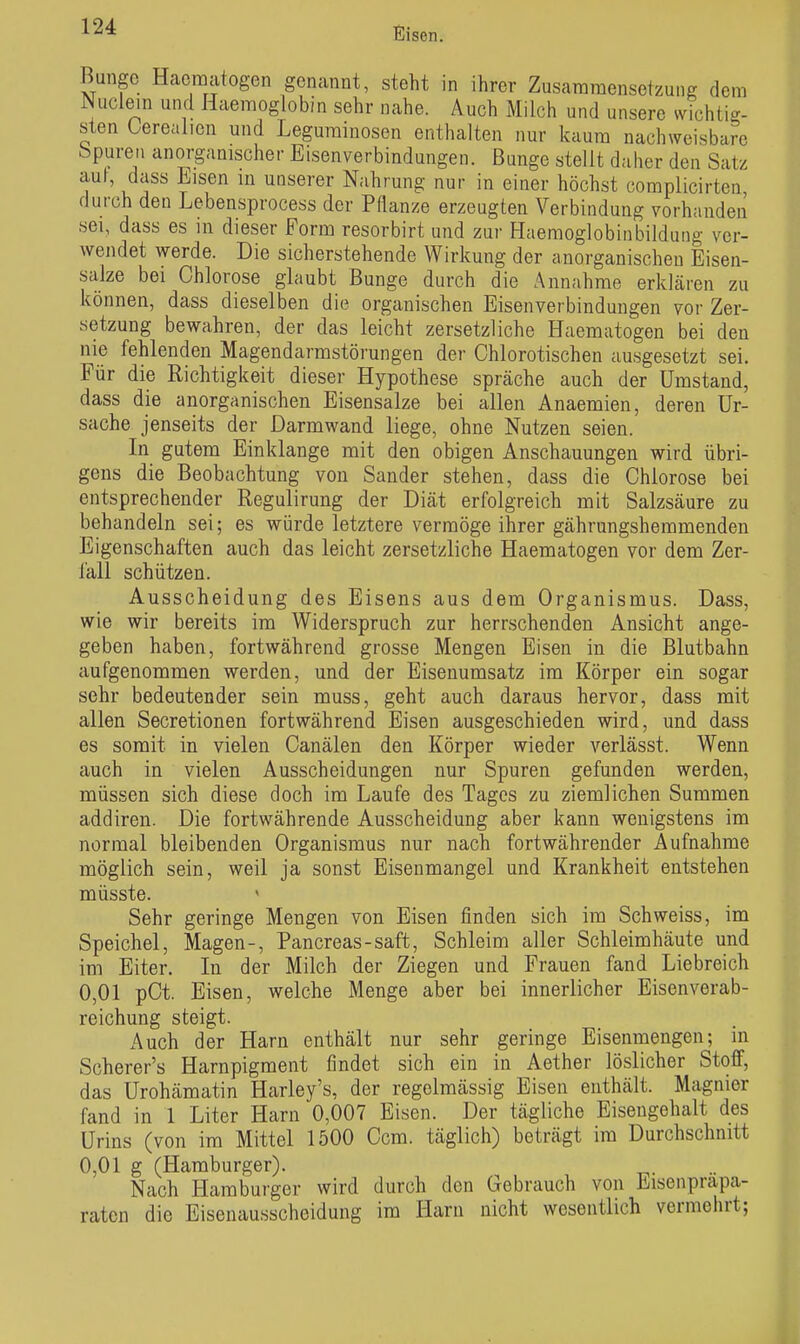 Bunge Hacmatogen genannt, steht in ihrer Zusammensetzung dem JNuclem und Haemoglobin sehr nahe. Auch Milch und unsere wichtig- sten Oerealien und Leguminosen enthalten nur kaum nachweisbare bpureii anorganischer Eisenverbindungen. Bunge stellt datier den Satz auf, dass Eisen in unserer Nahrung nur in einer höchst complicirten durch den Lebensprocess der Pflanze erzeugten Verbindung vorhanden sei, dass es in dieser Form resorbirt und zur Haemoglobinbildung ver- wendet werde. Die sicherstehende Wirkung der anorganischen Eisen- salze bei Chlorose glaubt Bunge durch die Annahme erklären zu können, dass dieselben die organischen Eisenverbindungen vor Zer- setzung bewahren, der das leicht zersetzliche Haematogen bei den nie fehlenden Magendarmstörungen der Chlorotischen ausgesetzt sei. Für die Richtigkeit dieser Hypothese spräche auch der Umstand, dass die anorganischen Eisensalze bei allen Anaemien, deren Ur- sache jenseits der Darmwand liege, ohne Nutzen seien. In gutem Einklänge mit den obigen Anschauungen wird übri- gens die Beobachtung von Sander stehen, dass die Chlorose bei entsprechender Regulirung der Diät erfolgreich mit Salzsäure zu behandeln sei; es würde letztere vermöge ihrer gährungshemmenden Eigenschaften auch das leicht zersetzliche Haematogen vor dem Zer- l'all schützen. Ausscheidung des Eisens aus dem Organismus. Dass, wie wir bereits im Widerspruch zur herrschenden Ansicht ange- geben haben, fortwährend grosse Mengen Eisen in die Blutbahn aufgenommen werden, und der Eisenumsatz im Körper ein sogar sehr bedeutender sein muss, geht auch daraus hervor, dass mit allen Secretionen fortwährend Eisen ausgeschieden wird, und dass es somit in vielen Canälen den Körper wieder verlässt. Wenn auch in vielen Ausscheidungen nur Spuren gefunden werden, müssen sich diese doch im Laufe des Tages zu ziemlichen Summen addiren. Die fortwährende Ausscheidung aber kann wenigstens im normal bleibenden Organismus nur nach fortwährender Aufnahme möglich sein, weil ja sonst Eisenmangel und Krankheit entstehen müsste. Sehr geringe Mengen von Eisen finden sich im Schweiss, im Speichel, Magen-, Pancreas-saft, Schleim aller Schleimhäute und im Eiter. In der Milch der Ziegen und Frauen fand Liebreich 0,01 pCt. Eisen, welche Menge aber bei innerlicher Eisenverab- reichung steigt. Auch der Harn enthält nur sehr geringe Eisenmengen; in Scherer's Harnpigment findet sich ein in Aether löslicher Stoff, das Urohämatin Harley's, der regelmässig Eisen enthält. Magnier fand in 1 Liter Harn 0,007 Eisen. Der tägliche Eisengehalt des Urins (von im Mittel 1500 Ccm. täglich) beträgt im Durchschnitt 0,01 g (Hamburger). Nach Hamburger wird durch den Gebrauch von Eisenpräpa- raten die Eisenausscheidung im Harn nicht wesentlich vermehrt;