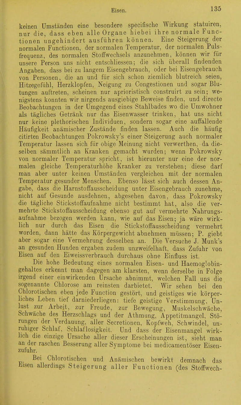 keinen Umständen eine besondere specifische Wirkung statuiren, nur die, dass eben alle Organe hiebei ihre normale Func- tionen ungehindert ausführen können. Eine Steigerung der normalen Functionen, der normalen Temperatur, der normalen Puls- frequenz, des normalen Stoffwechsels anzunehmen, können wir für unsere Person uns nicht entschliessen; die sich überall findenden Angaben, dass bei zu langem Eisengebrauch, oder bei Eisengebrauch von Personen, die an und für sich schon ziemlich blutreich seien, Hitzegefühl, Herzklopfen, Neigung zu Congestionen und sogar Blu- tungen auftreten, scheinen nur aprioristisch construirt zu sein; we- nigstens konnten wir nirgends ausgiebige Beweise finden, und directe Beobachtungen in der Umgegend eines Stahlbades wo die Umwohner als tägliches Getränk nur das Eisenwasser trinken, hat uns nicht nur keine plethorischen Individuen, sondern sogar eine auffallende Häufigkeit anämischer Zustände finden lassen. Auch die häufig citirten Beobachtungen Pokrowsky's einer Steigerung auch normaler Temperatur lassen sich für obige Meinung nicht verwerthen, da die- selben sämmtlich an Kranken gemacht wurden; wenn Pokrowsky von normaler Temperatur spricht, ist hierunter nur eine der nor- malen gleiche Temperaturhöhe Kranker zu verstehen; diese darf man aber unter keinen Umständen vergleichen mit der normalen Temperatur gesunder Menschen. Ebenso lässt sich auch dessen An- gabe, dass die Harnstoffausscheidung unter Eisengebrauch zunehme, nicht auf Gesunde ausdehnen, abgesehen davon, dass Pokrowsky die tägliche Stickstoffaufnahme nicht bestimmt hat, also die ver- mehrte Stickstoffausscheidung ebenso gut auf vermehrte Nahrungs- aufnahme bezogen werden kann, wie auf das Eisen; ja wäre wirk- lich nur durch das Eisen die Stickstoffausscheidung vermehrt worden, dann hätte das Körpergewicht abnehmen müssen; P. giebt aber sogar eine Vermehrung desselben an. Die Versuche J. Munk's an gesunden Hunden ergaben zudem unzweifelhaft, dass Zufuhr von Eisen auf den Eiweissverbrauch durchaus ohne Einfluss ist. Die hohe Bedeutung eines normalen Eisen- und Haemoglobin- gehaltes erkennt man dagegen am klarsten, wenn derselbe in Folge irgend einer einwirkenden Ursache abnimmt, welchen Fall uns die sogenannte Chlorose am reinsten darbietet. Wir sehen bei den Chlorotischen eben jede Function gestört, und geistiges wie körper- liches Leben tief darniederliegen: tiefe geistige Verstimmung, Un- lust zur Arbeit, zur Freude, zur Bewegung, Muskelschwäche, Schwäche des Herzschlags und der Athmung, Appetitmangel, Stö- rungen der Verdauung, aller Secretionen, Kopfweh, Schwindel, un- ruhiger Schlaf, Schlaflosigkeit. Und dass der Eisenmangel wirk- lich die einzige Ursache aller dieser Erscheinungen ist, sieht man an der raschen Besserung aller Symptome bei medicamentöser Eisen- zufuhr. Bei Chlorotischen und Anämischen bewirkt demnach das Eisen allerdings Steigerung aller Functionen (des Stoffwech-