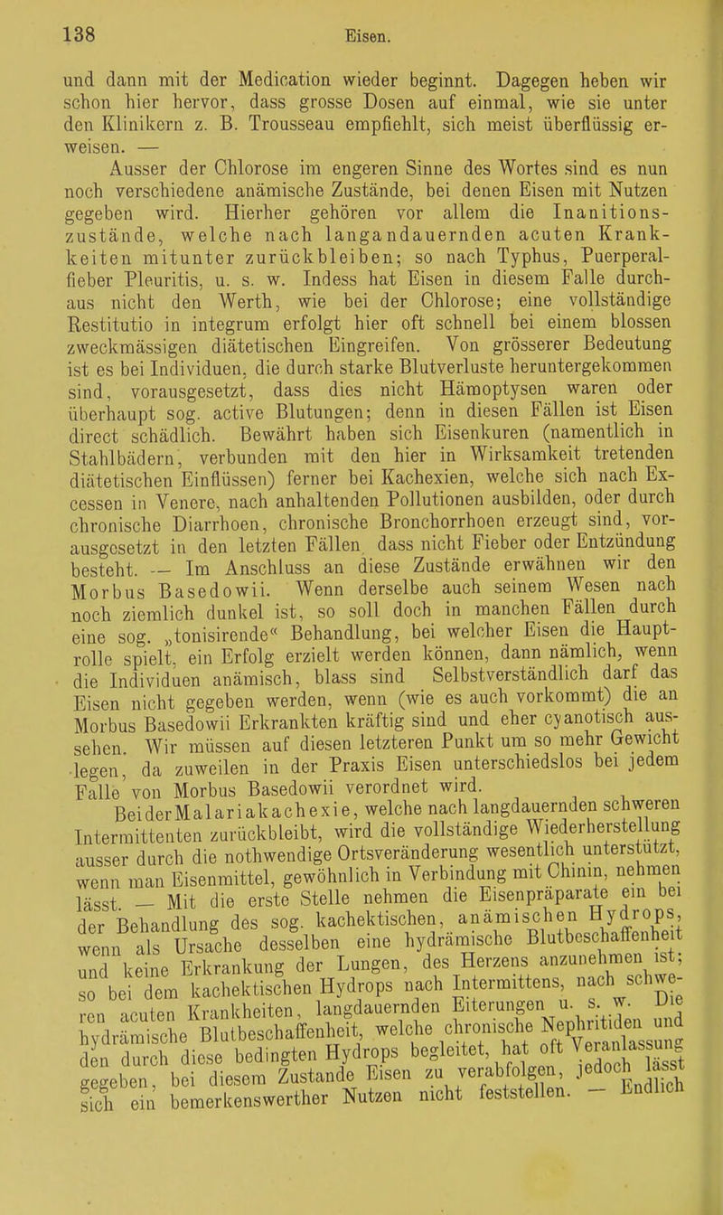 und dann mit der Medication wieder beginnt. Dagegen heben wir schon hier hervor, dass grosse Dosen auf einmal, wie sie unter den Klinikern z. B. Trousseau empfiehlt, sich meist überflüssig er- weisen. — Ausser der Chlorose im engeren Sinne des Wortes sind es nun noch verschiedene anämische Zustände, bei denen Eisen mit Nutzen gegeben wird. Hierher gehören vor allem die Inanitions- zustände, welche nach langandauernden acuten Krank- keiten mitunter zurückbleiben; so nach Typhus, Puerperal- fieber Pleuritis, u. s. w. Indess hat Eisen in diesem Falle durch- aus nicht den Werth, wie bei der Chlorose; eine vollständige Restitutio in integrum erfolgt hier oft schnell bei einem blossen zweckmässigen diätetischen Eingreifen. Von grösserer Bedeutung ist es bei Individuen, die durch starke Blutverluste heruntergekommen sind, vorausgesetzt, dass dies nicht Hämoptysen waren oder überhaupt sog. active Blutungen; denn in diesen Fällen ist Eisen direct schädlich. Bewährt haben sich Eisenkuren (namentlich in Stahlbädern, verbunden mit den hier in Wirksamkeit tretenden diätetischen Einflüssen) ferner bei Kachexien, welche sich nach Ex- cessen in Venere, nach anhaltenden Pollutionen ausbilden, oder durch chronische Diarrhoen, chronische Bronchorrhoen erzeugt sind, vor- ausgesetzt in den letzten Fällen, dass nicht Fieber oder Entzündung besteht. — Im Änschluss an diese Zustände erwähnen wir den Morbus Basedowii. Wenn derselbe auch seinem Wesen nach noch ziemlich dunkel ist, so soll doch in manchen Fällen durch eine sog. „tonisirende« Behandlung, bei welcher Eisen die Haupt- rolle spielt, ein Erfolg erzielt werden können, dann nämlich, wenn • die Individuen anämisch, blass sind Selbstverständlich darf das Eisen nicht gegeben werden, wenn (wie es auch vorkommt) die an Morbus Basedowii Erkrankten kräftig sind und eher cjanotisch aus- sehen Wir müssen auf diesen letzteren Punkt um so mehr Gewicht legen, da zuweilen in der Praxis Eisen unterschiedslos bei jedem Falle'von Morbus Basedowii verordnet wird. Bei der Malariakachexie, welche nach langdauernden schweren Interraittenten zurückbleibt, wird die vollständige Wiederherstellung ausser durch die nothwendige Ortsveränderung wesentlich unterstutzt, wenn man Eisenraittel, gewöhnlich in Verbindung mit Chinin, nehmen lässt - Mit die erste Stelle nehmen die Eisenpräparate ein bei der Behandlung des sog. k^chektischen, anämischen Hyd^^^^^^^ wenn als Ursache desselben eine hydranaische Blutbcschaffenheit und keine Erkrankung der Lungen, des Herzens anzunehmen ist; so be dem kachektischen Hydrops nach Intermittens, nach schw - rcn acuten Krankheiten, langdauernden Eiterungen u. s w^ D e hydrämische Blulbeschaffenheit «^^J^^J,^ f^^^^^^^^^^^ den durch diese bedingten Hydrops begleitet, hat ^«J^^^^^^^ gegeben, bei diesem Zustande Eisen zu verabfolgen, J^^o«^ g fich ein bemerkenswerther Nutzen nicht feststellen. - ländlich