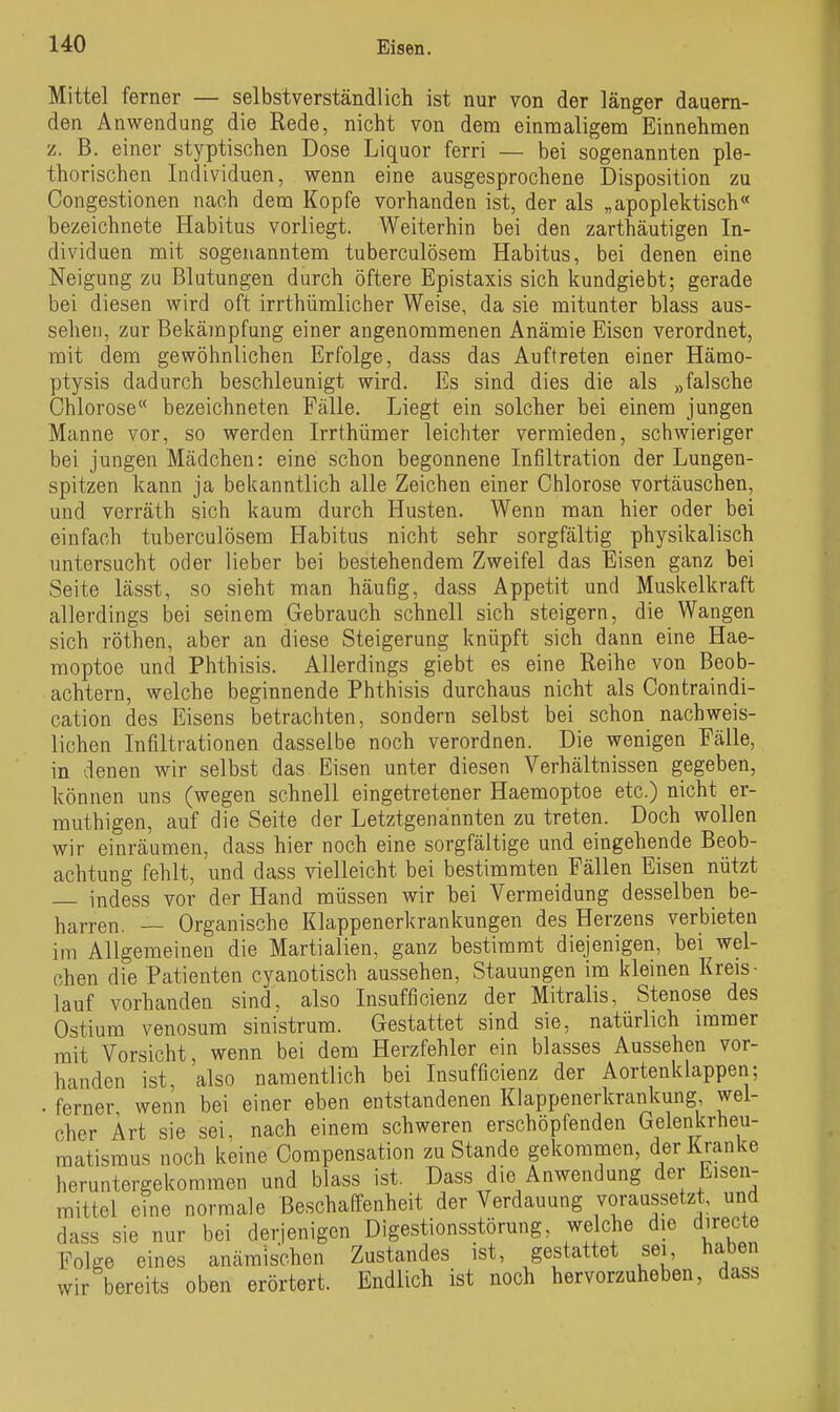 Mittel ferner — selbstverständlich ist nur von der länger dauern- den Anwendung die Rede, nicht von dem einmaligem Einnehmen 'L. B. einer styptischen Dose Liquor ferri — bei sogenannten ple- thorischen Individuen, wenn eine ausgesprochene Disposition zu Congestionen nach dem Kopfe vorhanden ist, der als „apoplektisch« bezeichnete Habitus vorliegt. Weiterhin bei den zarthäutigen In- dividuen mit sogenanntem tuberculösem Habitus, bei denen eine Neigung zu Blutungen durch öftere Epistaxis sich kundgiebt; gerade bei diesen wird oft irrthümlicher Weise, da sie mitunter blass aus- sehen, zur Bekämpfung einer angenommenen Anämie Eisen verordnet, mit dem gewöhnlichen Erfolge, dass das Auftreten einer Hämo- ptysis dadurch beschleunigt wird. Es sind dies die als »falsche Ohiorose bezeichneten Fälle. Liegt ein solcher bei einem jungen Manne vor, so werden Irrthümer leichter vermieden, schwieriger bei jungen Mädchen: eine schon begonnene Infiltration der Lungen- spitzen kann ja bekanntlich alle Zeichen einer Chlorose vortäuschen, und verräth sich kaum durch Husten. Wenn man hier oder bei einfach tuberculösem Habitus nicht sehr sorgfältig physikalisch untersucht oder lieber bei bestehendem Zweifel das Eisen ganz bei Seite lässt, so sieht man häufig, dass Appetit und Muskelkraft allerdings bei seinem Gebrauch schnell sich steigern, die Wangen sich röthen, aber an diese Steigerung knüpft sich dann eine Hae- raoptoe und Phthisis. Allerdings giebt es eine Reihe von Beob- achtern, welche beginnende Phthisis durchaus nicht als Oontraindi- cation des Eisens betrachten, sondern selbst bei schon nachweis- lichen Infiltrationen dasselbe noch verordnen. Die wenigen Fälle, in denen wir selbst das Eisen unter diesen Verhältnissen gegeben, können uns (wegen schnell eingetretener Haemoptoe etc.) nicht er- muthigen, auf die Seite der Letztgenannten zu treten. Doch wollen wir einräumen, dass hier noch eine sorgfältige und eingehende Beob- achtung fehlt, und dass vielleicht bei bestimmten Fällen Eisen nützt indess vor der Hand müssen wir bei Vermeidung desselben be- harren. -~ Organische Klappenerkrankungen des Herzens verbieten im Allgemeinen die Martialien, ganz bestimmt diejenigen, bei wel- chen die Patienten cyanotisch aussehen, Stauungen im kleinen Kreis- lauf vorhanden sind, also Insufficienz der Mitralis, Stenose des Ostium venosum sinistrum. Gestattet sind sie, natürlich immer mit Vorsicht, wenn bei dem Herzfehler ein blasses Aussehen vor- handen ist, also namentlich bei Insufficienz der Aortenklappen; . ferner wenn bei einer eben entstandenen Klappenerkrankung, wel- cher Art sie sei, nach einem schweren erschöpfenden Gelenkrheu- matismus noch keine Oompensation zu Stande gekommen, der Kranke heruntergekommen und blass ist. Dass die Anwendung der Eisen- mittel eine normale Beschaffenheit der Verdauung voraussetzt und dass sie nur bei derjenigen Digestionsstörung, welche die directe Folge eines anämischen Zustandes ist, gestattet sei, haben wir bereits oben erörtert. Endlich ist noch hervorzuheben, dass