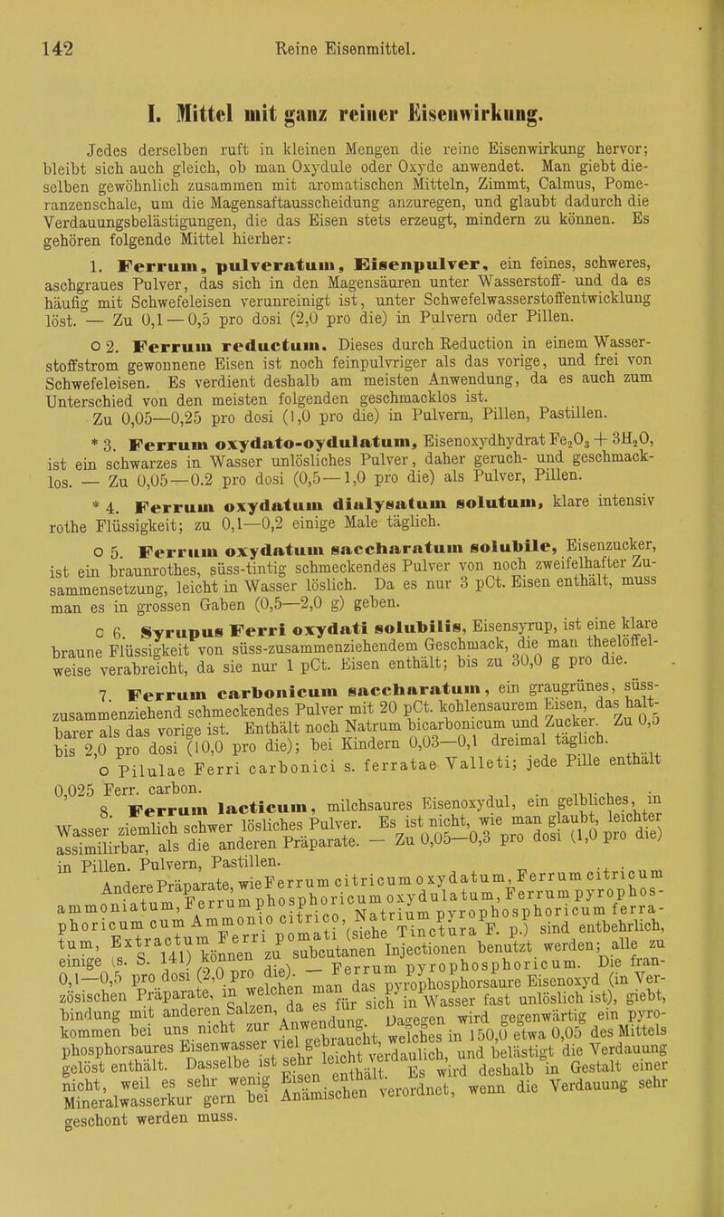 1. Mittel mit ganz reiner Eiseuwirkung. Jedes derselben ruft in kleinen Mengen die reine Eisenwirkung hervor; bleibt sich auch gleich, ob man Oxydule oder Oxyde anwendet. Man giebt die- selben gewöhnlich zusammen mit aromatischen Mitteln, Zimmt, Calmus, Pome- ranzenschale, um die Magensaftausscheidung anzuregen, und glaubt dadurch die Verdauungsbelästigungen, die das Eisen stets erzeugt, mindern zu können. Es gehören folgende Mittel hierher: 1. Ferrum, pulveratuni, Eiisenpulver, ein feines, schweres, aschgraues Pulver, das sich in den Magensäuren unter Wasserstoff- und da es häufig mit Schwefeleisen verunreinigt ist, unter Schwefelwasserstoffentwicklung löst.— Zu 0,1 — 0,5 pro dosi (2,0 pro die) in Pulvern oder Pillen. o 2. Ferrum reductum. Dieses durch Reduction in einem Wasser- stoffstrom gewonnene Eisen ist noch feinpulvriger als das vorige, und frei von Schwefeleisen. Es verdient deshalb am meisten Anwendung, da es auch zum Unterschied von den meisten folgenden geschmacklos ist. Zu 0,05—0,25 pro dosi (1,0 pro die) in Pulvern, Pillen, PastiUen. * 3 Ferrum oxydato-oydulatum, Eisenoxydhydrat EcjOg + SHjO, ist ein schwarzes in Wasser unlösliches Pulver, daher geruch- und geschmack- los. — Zu 0,05 — 0.2 pro dosi (0,5—1,0 pro die) als Pulver, Pillen. * 4. Ferrum oxydatum dialysatum solutum. klare intensiv rothe Fliissigkeit; zu 0,1—0,2 einige Male täglich. o 5 Ferrum oxydatum saccharatum solubile, Eiseuzucker, ist ein braunrothes, süss-tintig schmeckendes Pulver von noch zweifelhafter Zu- sammensetzung, leicht in Wasser löslich. Da es nur 3 pCt. Eisen enthalt, muss man es in grossen Gaben (0,5—2,0 g) geben. c 6 Syrupus Ferri oxydati solubilis, EisensjTup, ist eine klare braune Flüssigkeit von süss-zusammenziehendem Geschmack, die man theeloffel- weise verabreicht, da sie nur 1 pGt. Eisen enthält; bis zu 30,0 g pro die. 7 Ferrum carbonicum saccharatum, ein graugrünes, süss zusammenziehend schmeckendes Pulver mit 20 pCt. kohlensaurem ^j^e^;/^«„falt- barer als das vorige ist. Enthält noch Natrum bicarbonicum und Zucker^ Zu 0,o Ä pro dosi (fo,0 pro die); bei Kindern 0,03-0,1 dreimal täglich. o Pilulae Ferri carbonici s. ferratae Valleti; jede Pille enthalt 0,025 Ferr. carbon. . , S Ferrum lacticum, milchsaures Eisenoxydul, ein gelbliches, m in Pillen. Pulvern, Pastillen. ..aere^äp^at^^ePe — ^prr?crm1uÄo^nLnit^ico,N^ tum, E^t-ctum Ferri pom^^^^^^^^^^ .enu'tzUerden; alle zu einige [S. S. 1^1^ It^ — Ferrum pyrophosphoricum. Die fran- 0,1-0,5 pro dosi (2,0 pro die). //^^ ^L^^^^ (in Ver- zösischen Präparate, welchen 2^^j.^d^^^^P\ff;°,73er fast unlöslich ist), giebt, bindung mit anderen Salzen, da ^ird gegenwärtig ein pyro- kommen bei uns nicht zur A^^^^ung^ Sches in 50,ü etwa 0,05 des Mittels phosphorsaures Ei^enwasser viel gete^^^^ ^ '^.^ Verdauung gelöst enthält, dasselbe ist ghr le cht v d^u^^^ ^^^^^^^ „.^ ^^^^^^^ Srn^ai::lr^u:f I—n verordnet, wenn die Verdauung sehr geschont werden muss.