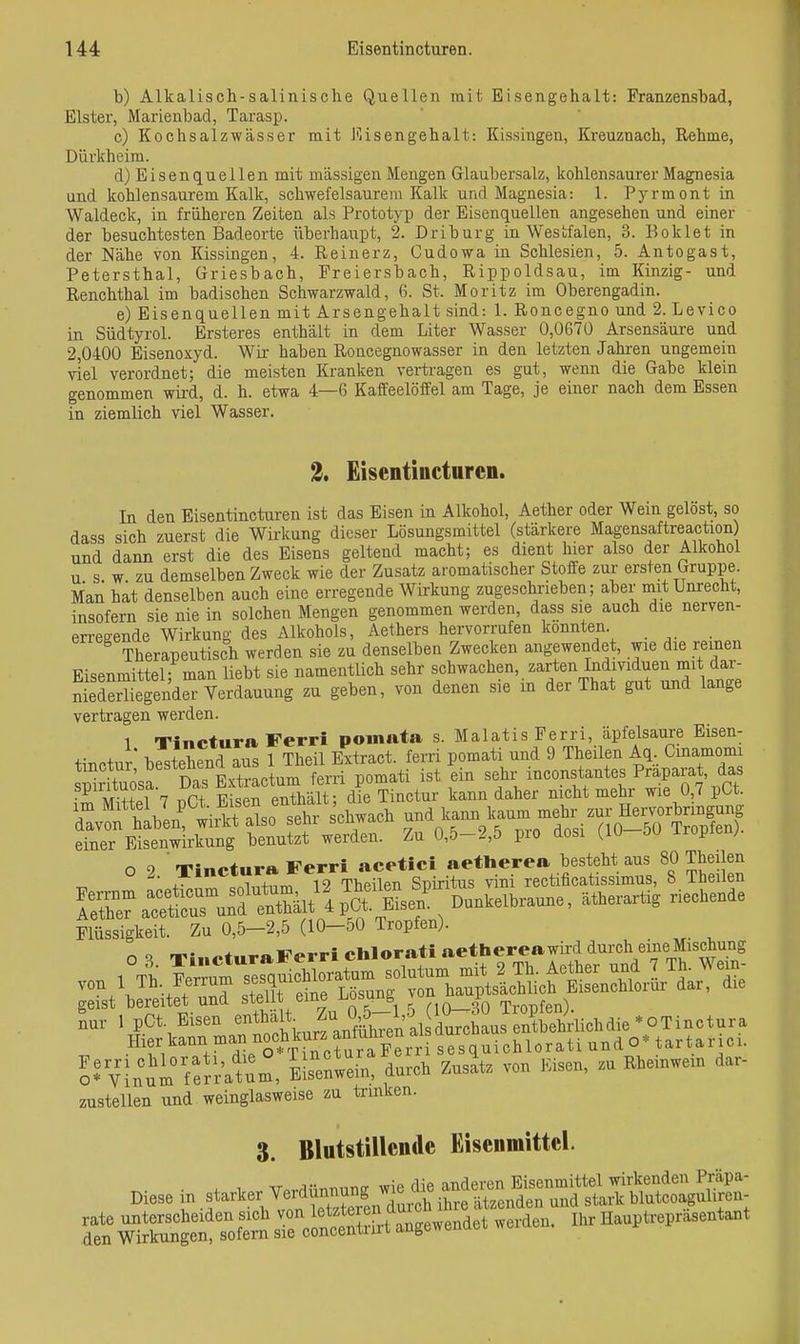 b) Alkalisch-salinische Quellen mit. Eisengehalt: Franzensbad, Elster, Marienbad, Tarasp. c) Kochsalzwässer mit J'lisengehalt: Kissingen, Kreuznach, Rehme, Dürkheim. d) Eisenquellen mit massigen Mengen Glaubersalz, kohlensaurer Magnesia und kohlensaurem Kalk, schwefelsaurem Kalk und Magnesia: 1. Pyrmont in Waldeck, in früheren Zeiten als Prototyp der Eisenquellen angesehen und einer der besuchtesten Badeorte überhaupt, 2. Driburg in Westfalen, 3. Boklet in der Nähe von Kissingen, 4. Reinerz, Cudowa in Schlesien, 5. Antogast, Petersthal, Griesbach, Freiersbach, Rippoldsau, im Kinzig- und Renchthal im badischen Schwarzwald, 6. St. Moritz im Oberengadin. e) Eisenquellen mit Arsengehalt sind: 1. Roncegno und 2. Levico in Südtyrol. Ersteres enthält in dem Liter Wasser 0,0670 Arsensäure und 2,0400 Eisenoxyd. Wir haben Roncegnowasser in den letzten Jahi'en ungemein viel verordnet; die meisten Kranken vertragen es gut, wenn die Gabe klein genommen wird, d. h. etwa 4—6 Kaffeelöffel am Tage, je einer nach dem Essen in ziemlich viel Wasser. Eisentincturen. In den Eisentincturen ist das Eisen in Alkohol, Aether oder Wein gelöst, so dass sich zuerst die Wü-kung dieser Lösungsmittel (stärkere Magensaftreaction und dann erst die des Eisens geltend macht; es dient hier also der Alkohol u s w zu demselben Zweck wie der Zusatz aromatischer Stoffe zur ersten Gruppe. Man hat denselben auch eine erregende Wirkung zugeschrieben; aber mit Unrecht, insofern sie nie in solchen Mengen genommen werden, dass sie auch die nerven- en-eeende Wirkung des Alkohols, Aethers hervorrufen konnten. Therapeutisch werden sie zu denselben Zwecken angewendet, wie die reinen Fi sen mittel- man liebt sie namentÜch sehr schwachen, zarten Individuen mit dar- SäendS verdauung zu geben, von denen sie in der That gut und lange vertragen werden. 1 Tinctura Ferri poinata s. Malatis Ferri, äpfelsaure Eisen- tinctur bestehend aus 1 Theü Extract. ferri pomati und 9 Theilen Aq. Cmamomi Flüssigkeit. Zu 0,6-2.5 {10-60 Tropfen). o <t -Tini-taraFerri chlora« »ethereawird durch eine Mischung 1 Tb Wrrum sesau^ichloratum sointnm mit 2 Tli. Aether und 7 Th. V^m- ™t Wtft uÜ: 3 eine Ljjsung ™ »^«^„f- lur I pCt Eisen »»att Zu^^^^ .OTinctura Hier kann man noch ^esquichlorati und o« tart.r.ci. ?SVnu'm tfr'r'atm, E!s°enlein, durch ZusL von läsen, zu Rhcnwcn dar- justellen und weinglasweise zu trinken. 3. Blatstillcnile Eisenmittcl. Diese in starker Yerdünnung XreuSeÄ uSr«^^^^^^^ SÄnletTcSsrcrJSrgt-e^