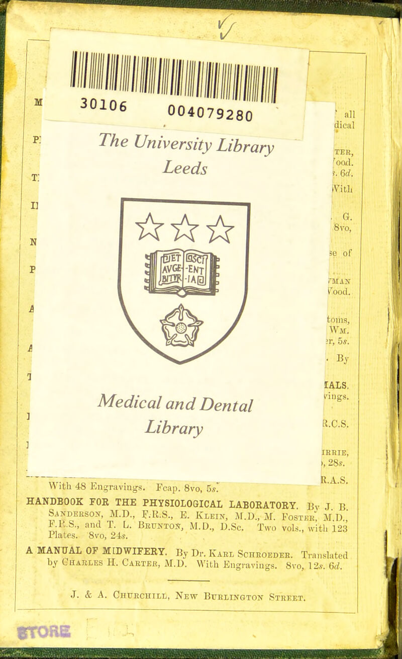 1/ M t: I] N V 30106 004079280 The University Library Leeds Medical and Dental Library ' all dical TEE, ^ood. s. M. iVitli , G. I'Svo, 3e of l^ood. toihs, Wm. ;r, 5*. ■ By lALS, vings. R.C.S. tRRIE, ), 28s. R.A.S. With 48 Engravings. Fcap. 8vo, 5*!' HANDBOOK FOE THE PHYSIOLOGICAL LABORATORY By J B S4NDEES0X, M.D., F.R.S., E. Kleik, M.D., M. Foster Md' P.B.S., and T. L. Beuntojt, M.D., D.Sc. Two vols., with 123 Plates. 8vo, 24s. A MANUAL OF MIDWIFERY. By Dr. Karl Schroeder. Translated by CnAELES H. Carter, M.D. With Engravings. 8vo, 12s. M. J. & A. Churchill, Nevt Burlington Street. fTOBS