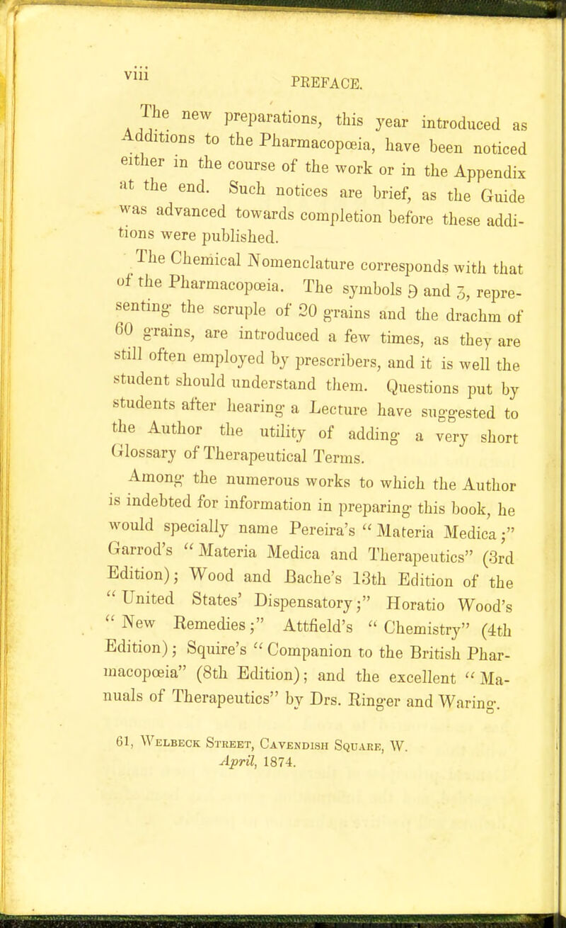 ^^ PREFACE. The new preparations, this year introduced as Additions to the Pharmacopceia, have been noticed either in the course of the work or in the Appendix at the end. Such notices are brief, as the Guide was advanced towards completion before these addi- tions were published. The Chemical Nomenclature corresponds with that of the Pharmacopoeia. The symbols 9 and 3, repre- senting- the scruple of 20 grains and the drachm of 60 oTams, are introduced a few times, as they are still often employed by prescribers, and it is well the student should understand them. Questions put by students after hearing a Lecture have suggested to tlie Author the utility of adding a very short Glossary of Therapeutical Terms. Among the numerous works to which the Author is indebted for information in preparing this book, he would specially name Pereira's  Materia Medic'a f Garrod's Materia Medica and Therapeutics (.3rd Edition); Wood and Bache's 13th Edition of the United States' Dispensatory; Horatio Wood's New Remedies; Attfield's  Chemistry (4th Edition) ; Squire's  Companion to the British Phar- macopojia (8th Edition); and the excellent Ma- nuals of Therapeutics bv Drs. Ringer and Warino- 61, Welbeck Street, Cavendish Square, W. April, 1874.