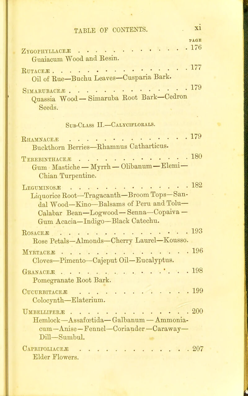 PAGE 176 ZYGOPHYLIACEa; Guaiacum Wood and Resin. 177 EUTACEiE Oil of Eue—Bucliu Leaves—Cnsparia Bark. 179 SiMAKUBACEjB Quassia Wood — Simaruba Eoot Bark—Oedron Seeds. Sub-Class II.—Calycifloeals. Rhamnace^ 179 Buckthorn Berries—Ehamnus Catharticus. Tekebinthace.^ • Gum Mastiche — Myrrh — Olibanum—Elemi— Ohian Turpentine. Legtjminos^ ■'■^^ Liquorice Root—Tragacanth—Broom Tops—San- dal Wood—Kino—Balsams of Peru and Tolu— Calabar Bean—Logwood— Senna—Copaiva — Gum Acacia—Indigo—Black Catechu. Rosacea 193 Rose Petals—Almonds—Cherry Laurel—Kousso. Myktace^ 196 Cloves—Pimento—Cajeput Oil—Eucalyptus, Gbanace^ ... 198 Pomegranate Root Bark. CUCURBITACE^ 199 Colocynth—Elaterium. UMBELLIPEKiE 200 Hemlock—Assafoetida— Galbanum — Ammonia- cum—Anise—Fennel—Coriander—Caraway— DiU—Sumbul. CAPKIEOLIACEiE Elder Flowers. 207