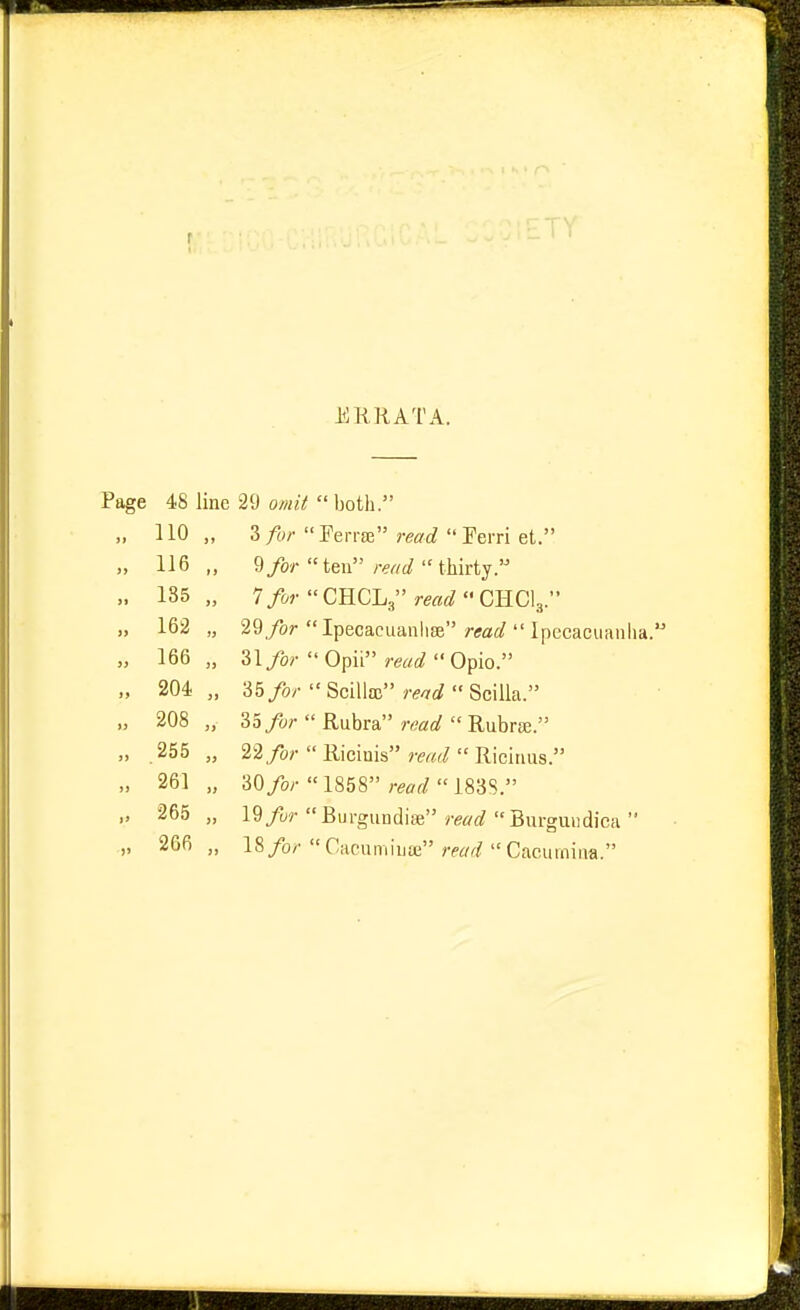 r ERRATA. Page 48 line 29 omit  both. „ no „ 3 for Ferraa read Ferri et. „ 116,, 9/or ten rwt/thirty. „ 185 „ 1 for CnCL^'read G^G\r „ 162 „ 29/or Ipecacuanhce/-(fflf/ Ipecacuanha. „ 166,, 31/0/-Opii W'Opio. „ 204 „ 35>'SciUa; WScilla. „ 208 „ 33/o;-  Rubra read  Rubrse. „ .255 „ 22/o;-  Riciuis read  Riciuus. „ 261 „ 30/oy  1858 retf^/183S. „ 265 „ 19/ur Burgundise y-etfrf Burguiidica  „ 266 „ 18/o/'Cacnminte m/^/Cacurnina.