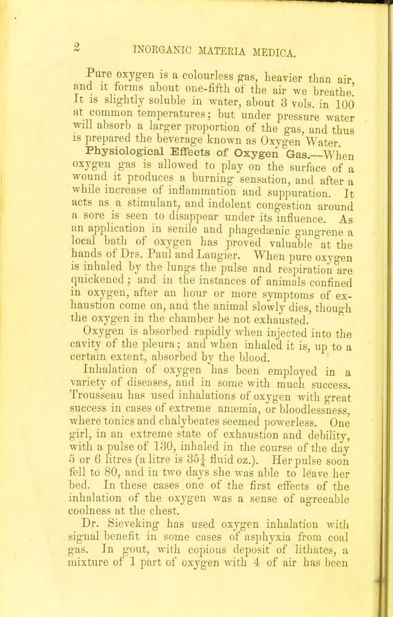 Pure oxyg-en is a colourless gas, heavier than air and It forms about one-fifth of the air we breathe' It IS slig-htly soluble in water, about 3 vols, in 100 at common temperatures; but under pressure water will absorb a larger proportion of the gas, and thus is prepared the beverage known as Oxygen Water Physiological Effects of Oxygen Gas.—When oxygen gas is allowed to play on the surface of a wound It produces a burning sensation, and after a while increase of inflammation and suppuration. It acts as a stimulant, and indolent congestion around a sore is seen to disappear under its influence. As an application in senile and phagedaenic gano-rene a local bath of oxygen has proved valuable 'at the hands of Drs. Paul and Laugier. When pure oxygen is inhaled by the lungs the pulse and respiration are quickened ; and in the instances of animals confined in oxygen, after an hour or more symptoms of ex- haustion come on, and the animal slowly dies, thouo'h the oxygen in the chamber be not exhausted.  Oxygen is absorbed rapidly when injected into the cavity of the pleura; and when inhaled it is, up to a certain extent, absorbed by the blood. Inhalation of oxygen has been employed in a variety of diseases, and in some with much success. Trousseau has used inhalations of oxygen with great success in cases of extreme anaemia, or bloodlessness, where tonics and chalybeates seemed powerless. One girl, in an extreme state of exhaustion and debility, with a pulse of 130, inhaled in the course of the day 5 or 6 litres (a litre is 35^ fluid oz.). Her pulse soon fell to 80, and in two daj^s she was able to leave her bed. In these cases , one of the first effects of the inhalation of the oxygen was a sense of agreeable coolness at the chest. Dr. Sieveking has used oxygen inhalation witli signal benefit in some cases of asphyxia from coal gas. In gout, with copious deposit of lithates, a mixture of 1 part of oxygen with 4 of air has been