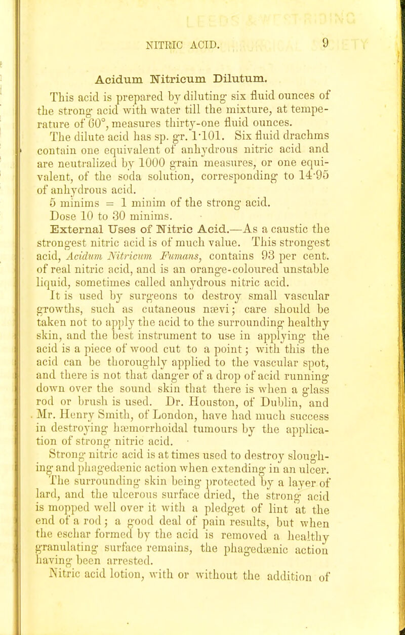 Acidum Nitrieum Dilutum. This acid is prepared by diluting- six fluid ounces of the strong- acid with water till the mixture, at tempe- rature of 60°, measures thirt3'--one fluid ounces. The dilute acid has sp. gr. 1-101. Six fluid drachms contain one equivalent of anhydrous nitric acid and are neutralized hy 1000 grain measures, or one equi- valent, of the soda solution, corresponding to 14-95 of anhydrous acid. 5 minims = 1 minim of the strong acid. Dose 10 to 30 minims. External Uses of Witric Acid.—As a caustic the strono-est nitric acid is of much value. This strongest acid, Acidum Nitricum Fimans, contains 93 per cent, of real nitric acid, and is an orano'e-coloured unstable liquid, sometimes called anhydrous nitric acid. It is used by surgeons to destroy small vascular growths, such as cutaneous ncevi; care should be taken not to apply the acid to the surrounding healthy skin, and the best instrument to use in applying- the acid is a piece of Avood cut to a point; with this the acid can be thoroughly applied to the vascular spot, and there is not that danger of a drop of acid running down over the sound skin that there is when a glass rod or brush is used. Dr. Houston, of Dublin, and Mr. Henry Smith, of London, have had much success in destroying hemorrhoidal tumours by the applica- tion of strong nitric acid. Strong nitric acid is at times used to destroy slough- ing and phagedtenic action when extending in an ulcer. The surrounding- skin being ])rotected by a layer of lard, and the ulcerous surface dried, the strong acid is mopped well over it with a pledget of lint at the end of a rod ; a good deal of pain results, but when the eschar formed by the acid is removed a healthy granulating surface remains, the phagedienic action having- been arrested. Nitric acid lotion, with or without the addition of