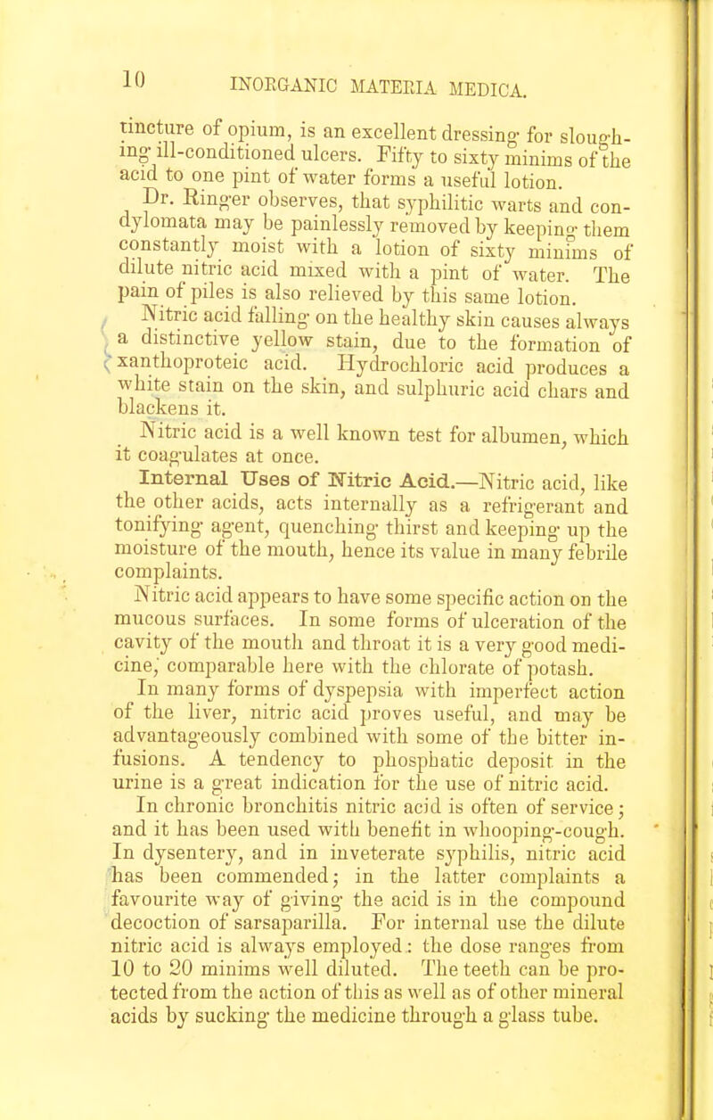 tincture of opium, is an excellent dressing- for sloup-h- mg-ill-conditioned ulcers. Fifty to sixty minims of the acid to one pint of water forms a useful lotion. Dr. Rino-er observes, that syphilitic warts and con- dylomata may be painlessly removed by keeping- them constantly moist with a lotion of sixty minfms of dilute nitric acid mixed with a pint of water. The pain of piles is also relieved by this same lotion. , Nitric acid falling on the healthy skin causes always ) a distinctive yellow stain, due to the formation of xanthoproteic acid. Hydrochloric acid produces a white stain on the skin, and sulphuric acid chars and blackens it. Nitric acid is a well known test for albumen, which it coag-ulates at once. Internal Uses of Nitric Acid.—Nitric acid, like the other acids, acts internally as a refrigerant and tonifying- agent, quenching thirst and keeping up the moisture of the mouth, hence its value in many febrile complaints. Nitric acid appears to have some specific action on the mucous surfaces. In some forms of ulceration of the cavity of the mouth and throat it is a very good medi- cine,' comparable here with the chlorate of potash. In many forms of dyspepsia with imperfect action of the liver, nitric acid proves useful, and may be advantag-eously combined with some of the bitter in- fusions. A tendency to phosphatic deposit in the urine is a great indication for the use of nitric acid. In chronic bronchitis nitric acid is often of service j and it has been used with benefit in whooping-cough. In dysentery, and in inveterate syphilis, nitric acid has been commended j in the latter complaints a favourite Avay of giving the acid is in the compound decoction of sarsaparilla. For internal use the dilute nitric acid is always employed : the dose ranges from 10 to 20 minims well diluted. The teeth can be pro- tected from the action of tiiis as well as of other mineral acids by sucking* the medicine through a glass tube.