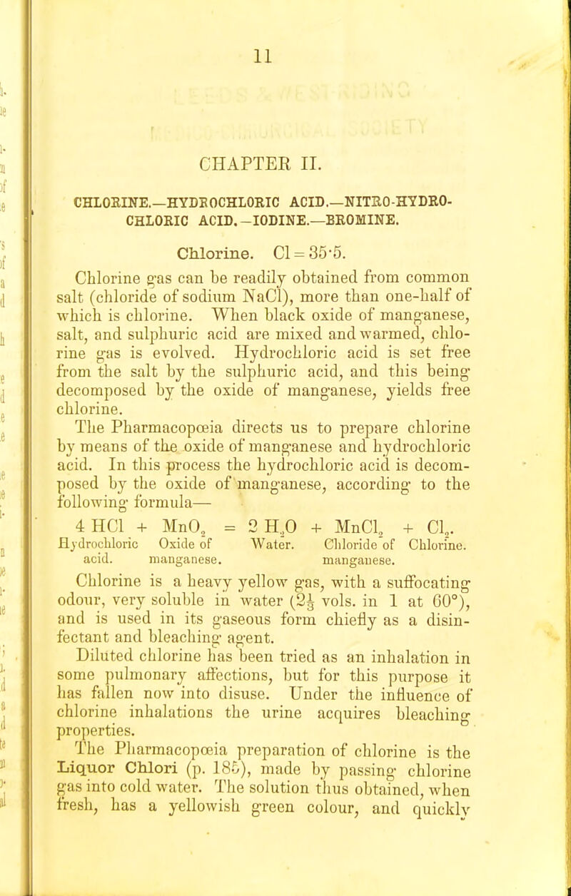 CHAPTER II. CHLOEINE.—HYDEOCHLORIC ACID.—NITRO-HYDRO- CHLOEIC ACID.-IODINE.—BEOMINE. Chlorine. CI = 35-5. Chlorine g-as can be readily obtained from common salt (chloride of sodium NaCl), more than one-half of which is chlorine. When black oxide of mang'anese, salt, and sulphuric acid are mixed and warmed, chlo- rine g-as is evolved. Hydrochloric acid is set free from the salt by the sulphuric acid, and this being- decomposed by the oxide of manganese, yields free chlorine. The Pharmacopoeia directs us to prepare chlorine by means of the oxide of manganese and hydrochloric acid. In this process the hydrochloric acid is decom- posed by the oxide of manganese, according- to the following- formula— 4HC1 + MnO, = 2H.p + MnCl, + CI. Ejdrocliloric Oxide of Water. Chloride of Chlorine, acid. manganese. niangauese. Chlorine is a heavy yellow gas, with a suffocating- odour, very soluble in water (2^ vols, in 1 at 60°), and is used in its gaseous form chiefly as a disin- fectant and bleaching- agent. Diluted chlorine has been tried as an inhalation in some pulmonary afiections, but for this purpose it has fallen now into disuse. Under the influence of chlorine inhalations the urine acquires bleaching properties. The Pharmacopoeia preparation of chlorine is the Liquor Chlori (p. 185), made by passing chlorine gas into cold water. The solution thus obtained, when fresh, has a yellowish green colour, and quickly