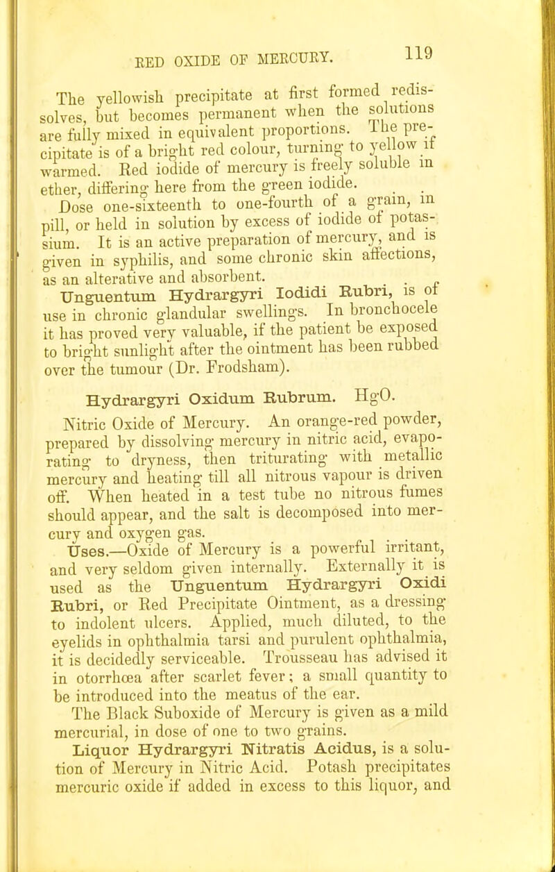 The yellowish precipitate at first formed redis- solves, but becomes permanent when the solutions are fully mixed in equivalent proportions. iHe pre- cipitate is of a brig-ht red colour, turning- to ye low it warmed. Red iodide of mercury is freely soluble m ether, differing here from the green iodide. Dose one-sixteenth to one-fourth of a gram, m pill or held in solution by excess of iodide of potas- sium. It is an active preparation of mercury, and is given in syphilis, and some chronic skm affections, as an alterative and absorbent. _ ■ ■ f Unguentum Hydrargyri lodidi Rubn, is ot use in chronic glandular swellings. In bronchocele it has proved very valuable, if the patient be exposed to bright sunlight after the ointment has been rubbed over the tumour (Dr. Frodsham). Hydrargyri Oxidum Rubrum. HgO. Nitric Oxide of Mercury. An orange-red powder, prepared by dissolving mercury in nitric acid, evapo- rating to dryness, then triturating with metallic mercury and heating till all nitrous vapour is driven off. When heated in a test tube no nitrous fumes should appear, and the salt is decomposed into mer- cury and oxygen gas. Uses.—Oxide of Mercury is a powerful irritant, and very seldom given internally. Externally it is used as the Ungtientum Hydrargyri Oxidi Bubri, or Red Precipitate Ointment, as a dressing- to indolent ulcers. Applied, much diluted, to the eyelids in ophthalmia tarsi and purulent ophthalmia, it is decidedly serviceable. Trousseau has advised it in otorrhoea after scarlet fever; a small quantity to be introduced into the meatus of the ear. The Black Suboxide of Mercury is given as a mild mercurial, in dose of one to two grains. Liquor Hydrargyri Nitratis Acidus, is a solu- tion of Mercury in Nitric Acid. Potash precipitates mercuric oxide if added in excess to this liquor, and