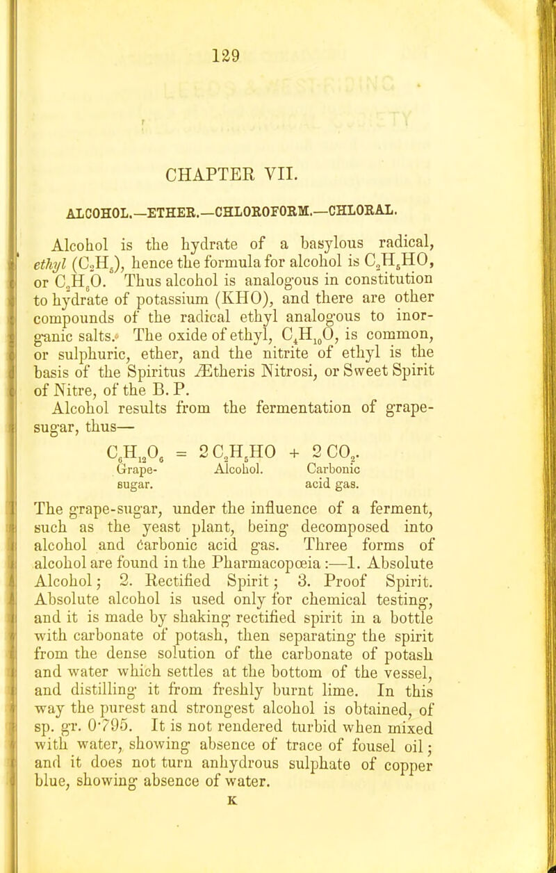 CHAPTER VII. ALCOHOL.—ETHER.—CHLOEOFORM.—CHLOKAL. Alcohol is tlie hydrate of a basylous radical, ethyl (CoHJ, hence the formula for alcohol is C^H^HO, or CHgb. Thus alcohol is analogous in constitution to hydrate of potassium (KHO), and there are other compounds of the radical ethyl analogous to inor- g-anic salts. The oxide of ethyl, Gfi^fi, is common, or sulphuric, ether, and the nitrite of ethyl is the basis of the Spiritus ^theris Nitrosi, or Sweet Spirit of Nitre, of the B. P. Alcohol results from the fermentation of grape- sugar, thus— C,H,,0, = 2C,H,H0 + 2 CO,. Grape- Alcohol. Carbonic sugar. acid gas. The grape-sugar, under the influence of a ferment, such as the yeast plant, being decomposed into alcohol and Oarbonic acid gas. Three forms of alcohol are found in the Pharmacopoeia :—1. Absolute Alcohol; 2. Rectified Spirit; 3. Proof Spirit. Absolute alcohol is used only for chemical testing, and it is made by shaking rectified spirit in a bottle with carbonate of potash, then separating the spirit from the dense solution of the carbonate of potash and water which settles at the bottom of the vessel, and distilling it fi-om freshly burnt lime. In this way the purest and strongest alcohol is obtained, of sp. gr. 0v95. It is not rendered turbid when mixed with water, showing absence of trace of fousel oil; and it does not turn anhydrous sulphate of copper blue, showing absence of water. K