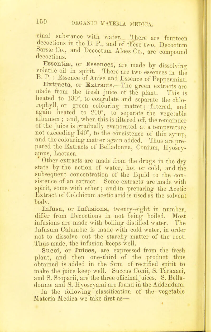 cmal substance with water. There are fourteen decoctions in the B. P., and of these two, Decoctum fearsffi Co., and Decoctum Aloes Co., are compound decoctions. Essentise, or Essences, are made by dissolving- volatile oil in spirit. There are two essences in the B. P.: Essence of Anise and Essence of Peppermint. Extracta, or Extracts,—The g-reen extracts are made from the fresh juice of the plant. This is heated to 130°, to coagulate and separate the chlo- rophyll, or gTeen colouring- matter; filtered, and ag-ain heated to 200°, to separate the vegetable albumen ; and, when this is filtered off, the remainder of the juice is gradually evaporated at a temperature not exceeding-140°, to the consistence of thin syrup, and the colouring- matter ag-ain added. Thus are pre- pared the Extracts of Belladonna, Conium, Hyoscy- amus, Lactuca. ' Other extracts are made from the drug-s in the dry state by the action of w^ater, hot or cold, and the subsequent concentration of the liquid to the con- sistence of an extract. Some extracts are made with spirit, some with ether ; and in preparing- the Acetic Extract of Colchicum acetic acid is used as the solvent bodv. Infusa, or Infusions, twenty-eig-ht in number, differ from Decoctions in not being- boiled. Most infusions arc made with boiling- distilled water. The Infusum Calumb-<E is made with cold water, in order not to dissolve out the starchy matter of the root. Thus made, the infusion keeps well. Succi, or Juices, are expressed from the fresh plant, and then one-third of the product thus obtained is added in the form of rectified spirit to make the juice keep well. Succus Conii, S. Taraxaci, and S. Scoparii, are the three officinal juices. S. Bella- donnse and S. Hyoscyami are found in the Addendum. In the following- classification of the veg-etable Materia Medica we take first as—