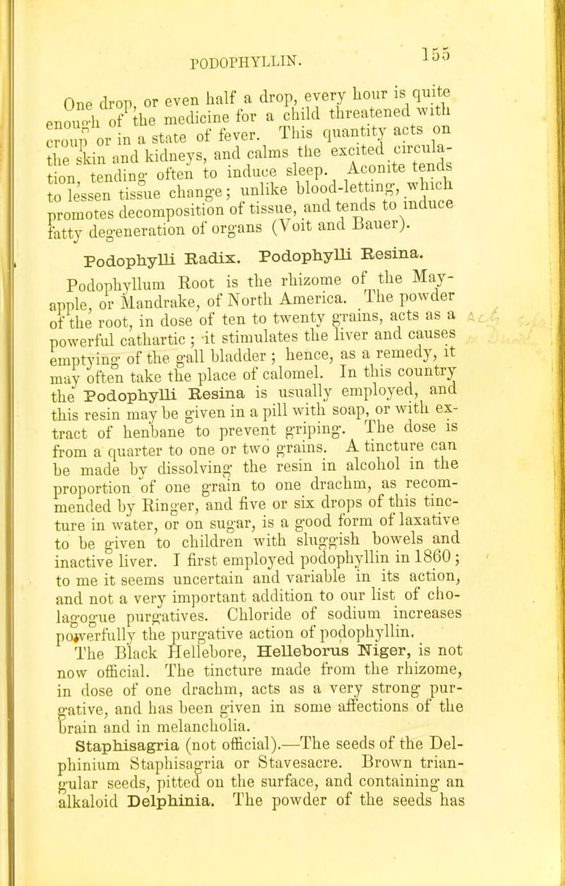 PODOPHYLLIN. One drop, or even half a drop, every hour is quite enouAi 0/ he medicine for a child threatened with cZVoi in a state of fever. This quantity acts on tie skin and kidneys, and calms the excited circula- t on endino- often to induce sleep. Aconite tends fo lessen tissue chan,e; unlike blood-letting, wh.h promotes decomposition of tissue, and tends to induce fatty degeneration of organs (Voit and Jiauer). PodophyUi Radix. Podophylli Resina. Podophyllum Root is the rhizome of the May- apple, or Mandrake, of North America. The powder of the root, in dose of ten to twenty grams, acts as a powerful cathartic ; -it stimulates the liver and causes emptying of the gall hladder ; hence, as a remedy, it may often take the place of calomel. In this country the Podophylli Resina is usually employed, and this resin may be given in a pill with soap, or with ex- tract of henbane to prevent griping. The dose is from a quarter to one or two grains. A tincture can be made bv dissolving the resin in alcohol m the proportion of one grain to one drachm, as recom- mended by Ringer, and five or six drops of this tinc- ture in water, or on sugar, is a good form of laxative to be given to children with sluggish bowels and inactive liver. I first employed podophyllin in 1860; to me it seems uncertain and variable in its action, and not a very important addition to our list of cho- lao-oo-ue purgatives. Chloride of sodium increases pojverfully the purgative action of podophyllin. The Black Hellebore, HeUeboms Niger, is not now ofl&cial. The tincture made from the rhizome, in dose of one drachm, acts as a very strong pur- gative, and has been given in some affections of the brain and in melancholia. Staphisagria (not official).—The seeds of the Del- phinium Staphisagria or Stavesacre. Brown trian- gular seeds, pitted on the surface, and containing an alkaloid Delphinia. The powder of the seeds has