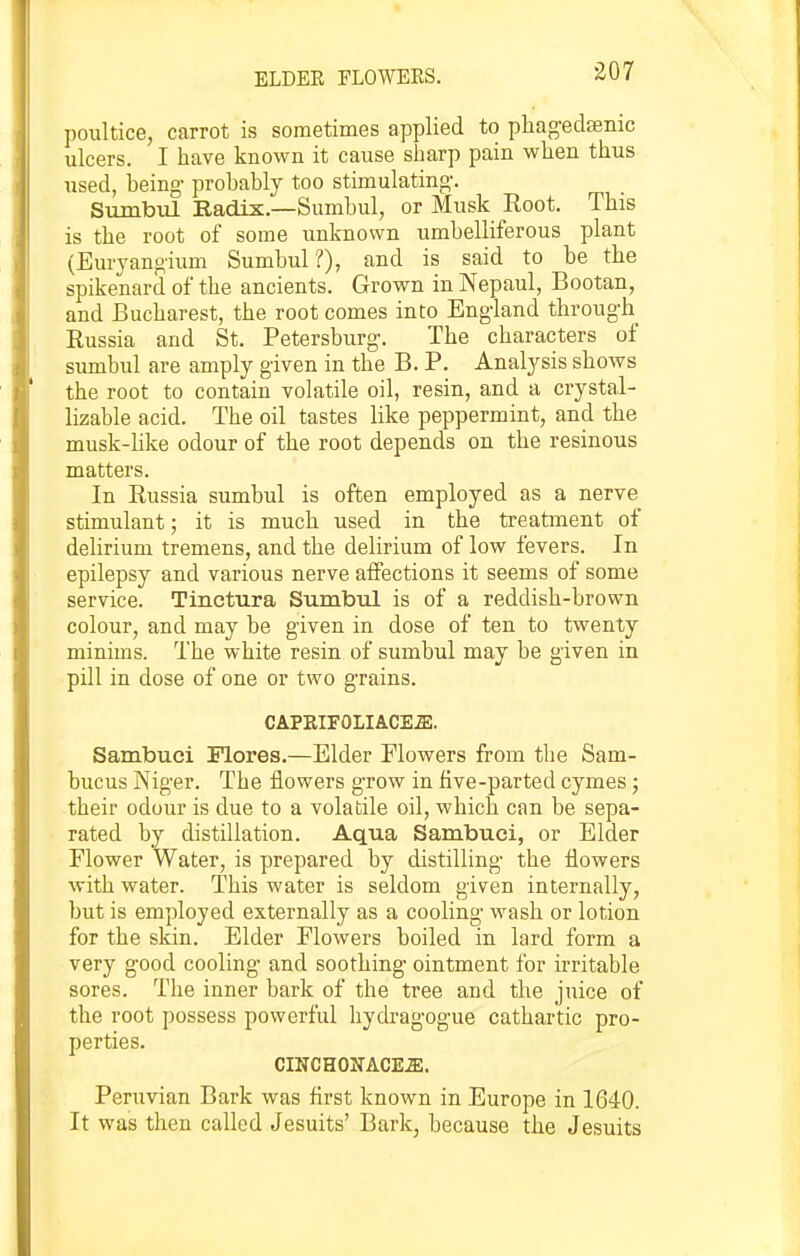 ELDEE FLOWERS. poultice, carrot is sometimes applied to phagedsenic ulcers. I have known it cause sharp pain when thus used, being- probably too stimulating-. Sumbul Radix.—Sumbul, or Musk Root. This is the root of some unknown umbelliferous plant (Euryangium Sumbul?), and is said to be the spikenard of the ancients. Grown in Nepaul, Bootan, and Bucharest, the root comes into Eng-land throug-h Russia and St. Petersburg-. The characters of sumbul are amply given in the B. P. Analysis shows the root to contain volatile oil, resin, and a crystal- lizable acid. The oil tastes like peppermint, and the musk-like odour of the root depends on the resinous matters. In Russia sumbul is often employed as a nerve stimulant; it is much used in the treatment of delirium tremens, and the delirium of low fevers. In epilepsy and various nerve affections it seems of some service. Tinctura SumbiQ is of a reddish-brown colour, and may be given in dose of ten to twenty minims. The white resin of sumbul may be given in pill in dose of one or two g-rains. CAPEIFOLIACE.ffi, Sambuci Flores.—Elder Flowers from the Sam- bucus Niger. The flowers g-row in five-parted cymes; their odour is due to a volatile oil, which can be sepa- rated by distillation. Aqua Sarabuoi, or Eider Elower Water, is prepared by distilling- the flowers with water. This water is seldom given internally, but is employed externally as a cooling- wash or lotion for the skin. Elder Flowers boiled in lard form a very g-ood cooling- and soothing- ointment for irritable sores. The inner bark of the tree and the juice of the root possess powerful hydrag-og-ue cathartic pro- perties. CmCHONACE^. Peruvian Bark was flrst known in Europe in 1640. It was then called Jesuits' Bark, because the Jesuits