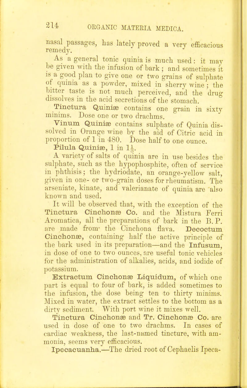 314 nasal passages, has lately proved a very efficacious remedy. As a g-eneral tonic quinia is much used: it may be given with the infusion of bark ; and sometimes k is a good plan to give one or two grains of sulphate of quinia as a powder, mixed in sherry wine ; the bitter taste is not much perceived, and the druo- dissolves in the acid secretions of the stomach. Tinctura Quinise contains one grain in sixty minims. Dose one or two drachms. Vinum Quinise contains sulphate of Quinia dis- solved in Orange wine by the aid of Citric acid in proportion of 1 in 480. Dose half to one ounce. Pilula Quinise, 1 in A variety of salts of quinia are in use besides the sulphate, such as the hypophosphite, often of service in phthisis; the hydriodate, an orange-yellow salt, given in one- or two-grain doses for rheumatism. The arseniate, kinate, and valerianate of quinia are also known and used. It will be observed that, with the exception of the Tinctura Cinchonse Co. and the Mistura Ferri Aromatica, all the preparations of bark in the B. P. are made from- the Cinchona flava. Decoctum Cinchonse, containing half the active principle of the bark used in its preparation—and the Infusum, in dose of one to two ounces, are useful tonic vehicles for the administration of alkalies, acids, and iodide of potassium. Extractum Cinchonse Liquidum, of which one part is equal to four of bark, is added sometimes to the infusion, the dose being ten to thirty minims. Mixed in water, the extract settles to the bottom as a dirty sediment. With port wine it mixes well. Tinctura Cinchonse and Tr. Cinchonss Co. are used in dose of one to two drachms. In cases of cardiac weakness, the last-named tincture, with am- monia, seems very efficacious. Ipecacuanha.—The dried root of Cephaelis Ipeca-