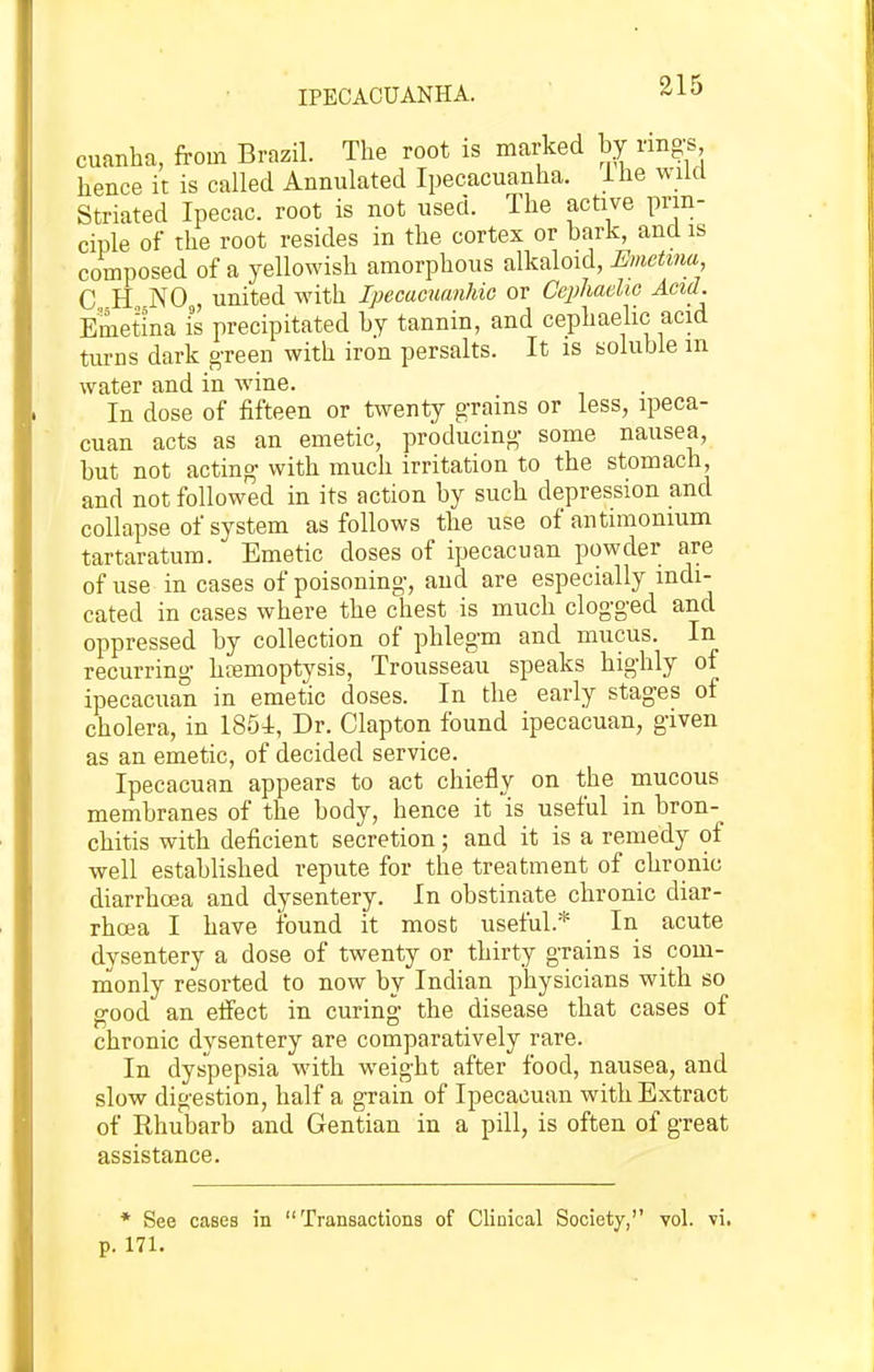 IPECACUANHA. cuanha, from Brazil. The root is marked by rings hence it is called Annulated Ipecacuanha, ihe wild Striated Ipecac, root is not used. The active prin- ciple of the root resides in the cortex or bark, and is composed of a yellowish amorphous alkaloid, Emetina C H NO united with Ipecacuanhie or Cephaelic Acid. Emetina is precipitated hy tannin, and cephaelic acid turns dark g-reen with iron persalts. It is soluble m water and in wine. In dose of fifteen or twenty grains or less, ipeca- cuan acts as an emetic, producing- some nausea, hut not acting- with much irritation to the stomach, and not followed in its action by such depression and collapse of system as follows the use of antimomum tartaratum. Emetic doses of ipecacuan powder are of use in cases of poisoning-, and are especially indi- cated in cases where the chest is much clogged and oppressed by collection of phlegm and mucus. In recurring ha3moptysis. Trousseau speaks highly of ipecacuan in emetic doses. In the early stages of cholera, in 1854, Dr. Clapton found ipecacuan, given as an emetic, of decided service. Ipecacuan appears to act chiefly on the mucous membranes of the body, hence it is useful in bron- chitis with deficient secretion; and it is a remedy of well established repute for the treatment of chronic diarrhoea and dysentery. In obstinate chronic diar- rhoea I have found it most useful.* In acute dysentery a dose of twenty or thirty grains is com- monly resorted to now by Indian physicians with so good an eifect in curing the disease that cases of chronic dysentery are comparatively rare. In dyspepsia with weight after food, nausea, and slow digestion, half a grain of Ipecacuan with Extract of Rhubarb and Gentian in a pill, is often of great assistance. * See cases in Transactions of Clinical Society, vol. vi, p. 171.