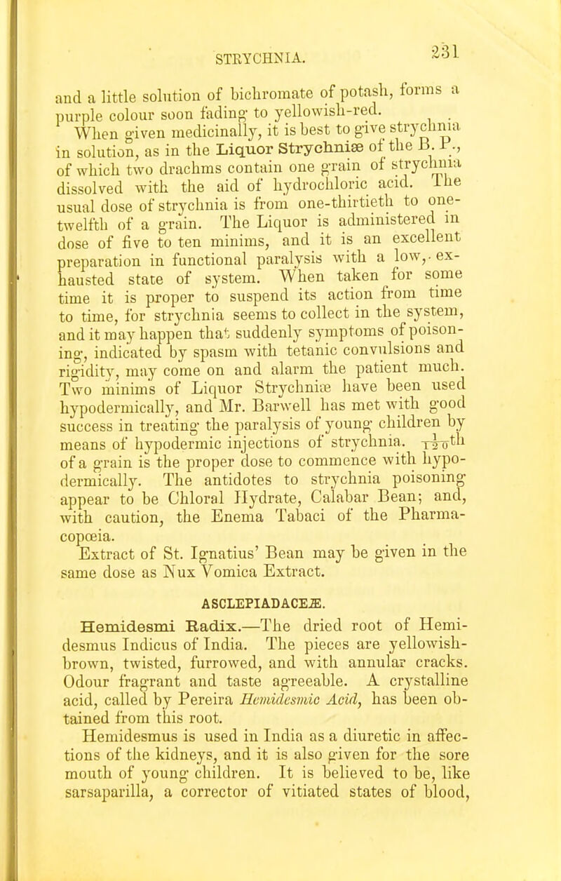 STRYCHNIA. and a little solution of bichromate of potash, forms a purple colour soon fading' to yellowisli-red. _ When given medicinally, it is best to give strychnia in solution, as in the Liquor Strychnise of the B J:*., of which two drachms contain one g-rain of stryclmia dissolved with the aid of hydrochloric acid, ihe usual dose of strychnia is from one-thirtieth to one- twelfth of a g-rain. The Liquor is administered m dose of five to ten minims, and it is an excellent preparation in functional paralysis with a low,, ex- hausted state of system. When taken for some time it is proper to suspend its action from time to time, for strychnia seems to collect in the system, and it may happen that suddenly symptoms of poison- ing-, indicated by spasm with tetanic convulsions and rig-idity, may come on and alarm the patient much. Two minims of Liquor Strychnia have been used hypodermically, and Mr. Barwell has met with good success in treating- the paralysis of youn^ children by means of hypodermic injections of strychnia, y^-oth of a g-rain is the proper dose to commence with hypo- dermically. The antidotes to strychnia poisoning appear to be Chloral Hydrate, Calabar Bean; and, with caution, the Enema Tabaci of the Pharma- copceia. Extract of St. Ig-natius' Bean may be given in the same dose as Nux Vomica Extract. ASCLEPIADACE.ffi. Hemidesmi Radix.—The dried root of Hemi- desmus Indicus of India. The pieces are yellowish- brown, twisted, furrowed, and with annular cracks. Odour fragrant and taste agreeable. A crystalline acid, called by Pereira Hemidcsmic Acid, has been ob- tained from this root. Hemidesmus is used in India as a diuretic in affec- tions of the kidneys, and it is also given for the sore mouth of young- children. It is believed to be, like sarsaparilla, a corrector of vitiated states of blood,