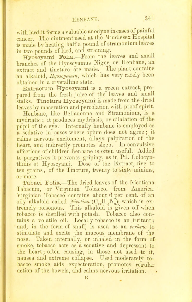 with lard it forms a valuable anodyne incases of painful cancer. The ointment used at the Middlesex Hospital is made by heating- half a pound of stramonium leaves in two pounds of lard, and straining-. Hyoscyami Folia.—From the leaves and small branches of the Hyoscyamus Niger, or Henbane, an extract and tincture are made. The plant contains an alkaloid, HyoscyctMin, which has very rarely been obtained in a crystalline state. Extraetum Hyoscyami is a g-reen extract, pre- pared from the fresh juice of the leaves and small stalks. Tinctura Hyoscyami is made from the dried leaves by maceration and percolation with proof spirit. Henbane, like Belladonna and Stramonium, is a mydriatic ; it produces mydriasis, or dilatation of the piipil of the eye. Internally henbane is employed as a sedative in cases where opium does not ag-ree; it calms nervous excitement, allays palpitation of the heart, and indirectly promotes sleep. In convulsive affections of children henbane is often useful. Added to purg-atives it prevents griping, as in Pil. Colocyn- thidis et Hyoscyami. Dose of the Extract, five to ten grains; of the Tincture, twenty to sixty minims, or more. Tabaci Folia.—The dried leaves of the Nicotiana Tabacum, or Virginian Tobacco, from America. Virginian Tobacco contains about 6 per cent, of an oily alkaloid called Nicotim (Cj^^Hi^Nj), which is ex- tremely poisonous. This alk-aloid is given off when tobacco is distilled with potash. Tobacco also con- tains a volatile oil. Locally tobacco is an irritant j and, in the form of snuff, is used as an errhme to stimulate and excite the mucous membrane of the nose. Taken internally, or inhaled in the form of smoke, tobacco acts as a sedative and depressant to the heart; often causing, in those not used to it, nausea and extreme collapse. Used moderately to- bacco smoke aids expectoration, promotes regular action of the bowels, and calms nervous irritation. n