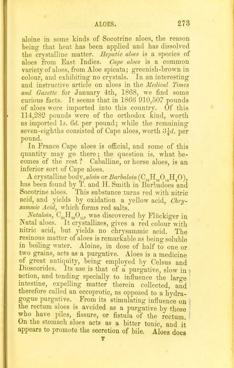 aloine in some kinds of Socotrine aloes, the reason being- that heat has been applied and has dissolved the crystalline matter. Hepatic aloes is a species of aloes from East Indies. Cape aloes is a common variety of aloes, from Aloe spicata; g-reenish-brown in colour, and exhibiting- no crystals. In an interesting- and instructive article on aloes in the Medical Times and Gazette for January 4th, 1868, we find some curious facts. It seems that in 186(j 910,607 pounds of aloes were imported into this country. Of this 114,282 pounds were of the orthodox kind, worth as imported Is. Qd. per pound; while the remaining- seven-eig-hths consisted of Cape aloes, worth \i\d. per pound. In France Cape aloes is official, and some of this quantity may g-o there; the question is, what be- comes of the rest ? Caballine, or horse aloes, is an inferior sort of Cape aloes. A crystalline body, aloin or Barialoiii {C^JI^fi^^fi)^ has been found by T. and H. Smith in Barbadoes and Socotrine aloes. This substance turns red with nitric acid, and yields by oxidation a yellow acid, C%ry- samviic Acid, which forms red salts. Nataloin, G^Il„J)^^, was discovered by Fliickiger in Natal aloes. It crystallizes, g-ives a red colour with nitric acid, but yields no chrysammic acid. The resinous matter of aloes is remarkable as being-soluble in boiling- water. Aloine, in dose of half to one or two g-rains, acts as a purgative. Aloes is a medicine of great antiquity, being employed by Celsus and Dioscorides. Its use is that of a purgative, slow in i action, and tending specially to influence the large intestine, expelling matter therein collected, and therefore called an eccoprotic, as opposed to a hydra- gogue purgative. From its stimulating influence on { the rectum aloes is avoided as a purgative by those ' who have piles, fissure, or fistula of the rectum. On the stomach aloes acts as a bitter tonic, and it appears to promote the secretion of bile. Aloes does