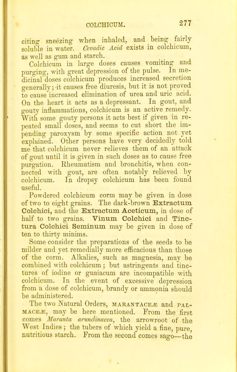 COLCHICUM. citinc^ sneezing when inhaled, and heina; fairly soluhle in water. Cevadic Acid exists in colchicum, as well as g-um and starch. Colchicum in large doses causes vomiting and purging, with great depression of the pulse. In me- dicinal doses colchicum produces increased secretion generally;-it causes free diuresis, but it is not proved to cause increased elimination of urea and uric acid. On the heart it acts as a depressant. In gout, and gouty inflammations, colchicum is an active remedy. With some gouty persons it acts best if given in re- peated small doses, and seems to cut short the im- pending paroxysm by some specific action not yet explained. Other persons have very decidedly told me that colchicum never relieves them of an attack of gout until it is given in such doses as to cause free purgation. Rheumatism and bronchitis, when con- nected with gout, are often notably relieved by colchicum. In dropsy colchicum has been found useful. Powdered colchicum corm may be given in dose of two to eight grains. The dark-brown Extractum Colchici, and the Extractum Aceticum, in dose of half to two grains. Vinum Colchici and Tinc- tura Colchici Seminum may be given in dose of ten to thirty minims. Some consider the preparations of the seeds to be milder and yet remedially more efficacious than those of the corm. Alkalies, such as magnesia, may be combined with colchicum; but astringents and tinc- tures of iodine or guaiacum are incompatible with colchicum. In the event of excessive depression from a dose of colchicum, brandy or ammonia should be administered. The two Natural Orders, MARANTACEiE and pal- mace^, may be here mentioned. From the first comes Maranta arimdinacea, the arrowroot of the West Indies ; the tubers of which yield a fine, pure nutritious starch. From the second comes sago—the