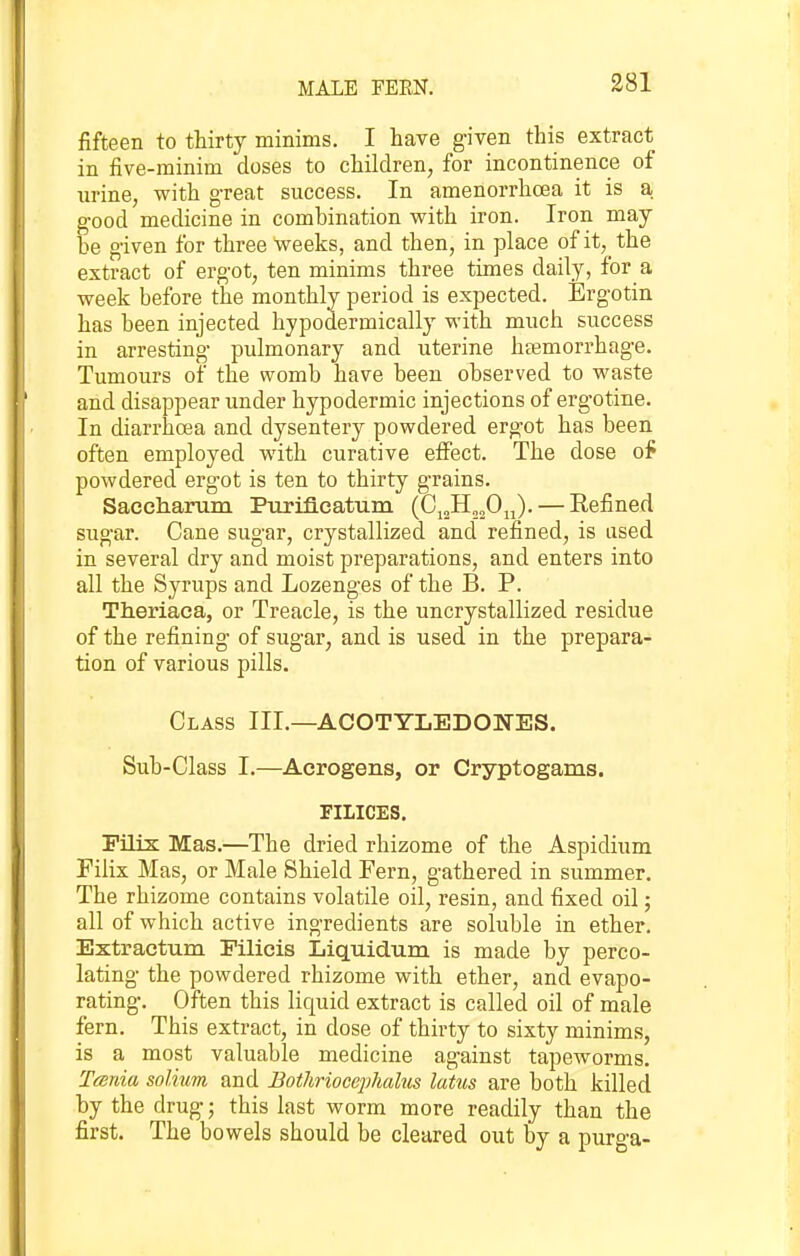 MALE FEEN. fifteen to thirty minims, I have g'iven this extract in five-rainim doses to children, for incontinence of nrine, with great success. In amenorrhoea it is a good medicine in combination with iron. Iron may he given for three weeks, and then, in place of it, the extract of ergot, ten minims three times daily, for a week before the monthly period is expected. Ergotin has been injected hypodermically with much success in arresting pulmonary and uterine htemorrhage. Tumours of the womb have been observed to waste and disappear under hypodermic injections of ergotine. In diarrhoea and dysentery powdered ergot has been often employed with curative efiFect. The dose of powdered ergot is ten to thirty grains. Saceharum Ptirifleatum (G^Ji^fi^^). — Refined sugar. Cane sugar, crystallized and refined, is used in several dry and moist preparations, and enters into all the Syrups and Lozenges of the B. P. Theriaca, or Treacle, is the uncrystallized residue of the refining of sugar, and is used in the prepara- tion of various pills. Class III.—ACOTYLEDONES. Sub-Class I.—Aerogens, or Cryptogams. FILICES. Pilix Mas.—The dried rhizome of the Aspidium Filix Mas, or Male Shield Fern, gathered in summer. The rhizome contains volatile oil, resin, and fixed oil; all of which active ingredients are soluble in ether. Extractum Filicis Liquidum is made by perco- lating the powdered rhizome with ether, and evapo- rating. Often this liquid extract is called oil of male fern. This extract, in dose of thirty to sixty minims, is a most valuable medicine against tapeworms. T/snia solium and Bothriocephalus latus are both killed by the drug; this last worm more readily than the first. The bowels should be cleared out by a purga-