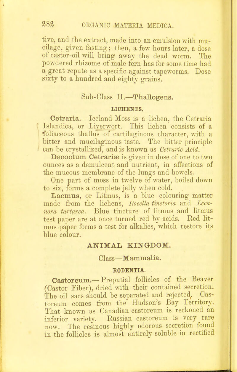 tive, and the extract, made into an emulsion witli mu- cilage, given fasting; then, a few hours later, a dose of castor-oil will bring away the dead worm. The powdered rhizome of male fern has for some time had a great repute as a specific against tapeworms. Dose sixty to a hundred and eighty grains. Sub-Class II.—Thallogens. LICHENES. Cetraria.—Iceland Moss is a lichen, the Cetraria ( Islandica, or Liverwort. This lichen consists of a ^bliaceous thallus of cartilaginous character, with a ] bitter and mucilaginous taste. The bitter principle ' can be crystallized, and is known as Cctraric Acid. Deeoctum Cetrarise is given in dose of one to two ounces as a demulcent and nutrient, in aifections of the mucous membrane of the lungs and bowels. One part of moss in twelve of water, boiled down to six, forms a complete jelly when cold. Lacmus, or Litmus, is a blue colouring matter made from the lichens, Eocclla tinctoria and Leca- nora tartarca. Blue tincture of litmus and litmus test paper are at once turned red by acids. Red lit- mus paper forms a test for alkalies, which restore its blue colour. ANIMAL KINGDOM. Class—Mammalia. EODENTIA. Castoreum.— Preputial follicles of the Beaver (Castor Piber), dried with their contained secretion. The oil sacs should be separated and rejected. Cas- toreum comes from the Hudson's Bay Territory. That known as Canadian castoreum is reckoned an inferior variety. Russian castoreum is very rare now. The resinous highly odorous secretion found in the follicles is almost entirely soluble in rectified