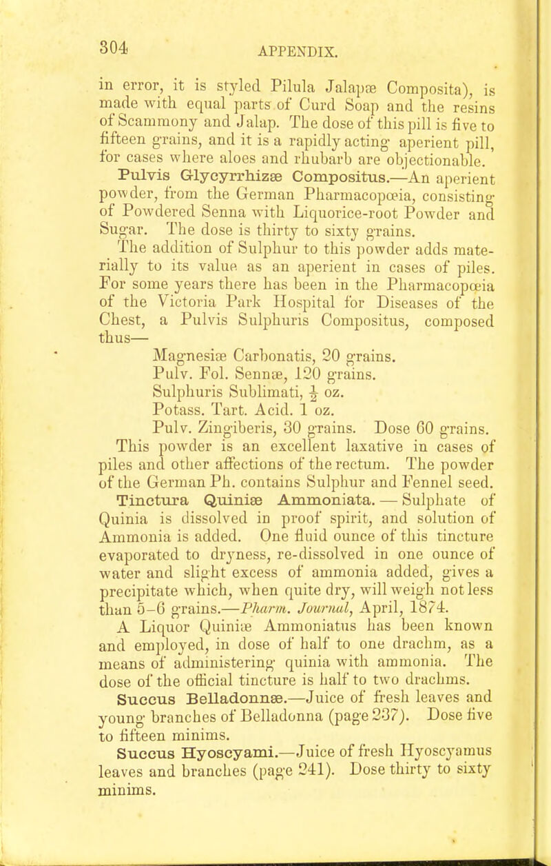 in error, it is styled Pilula Jalapte Composita), is made with equal parts of Curd Soap and the resins of Scammony and Jalap. The dose of this pill is five to fifteen grains, and it is a rapidly acting- aperient pill, for cases where aloes and rhubarb are objectionable.' Pulvis Grlycyrrhizse Compositus.—An aperient powder, from the German Pharmacopoeia, consisting of Powdered Senna with Liquorice-root Powder and Sugar. The dose is thirty to sixty grains. The addition of Sulphur to this powder adds mate- rially to its value as an aperient in cases of piles. For some years there has been in the Pharmacopoeia of the Victoria Park Hospital for Diseases of the Chest, a Pulvis Sulphuris Compositus, composed thus— Magnesife Carbonatis, 20 grains. Pulv. Fol. Sennee, 120 grains. Sulphuris Sublimati, ^ oz. Potass. Tart. Acid. 1 oz. Pulv. Zingiberis, 30 grains. Dose 60 grains. This powder is an excellent laxative in cases of piles and other afiections of the rectum. The powder of the German Ph. contains Sulphur and Fennel seed. Tincttixa Quinise Ammoniata. — Sulphate of Quinia is dissolved in proof spirit, and solution of Ammonia is added. One fluid ounce of this tincture evaporated to drj^ness, re-dissolved in one ounce of water and slight excess of ammonia added, gives a precipitate which, when quite dry, will weigh not less than 5-6 grains.—Pliarm. Journal^ April, 1874. A Liquor Quiniie Ammoniatus has been known and em])loyed, in dose of half to one drachm, as a means of administering quinia with ammonia. The dose of the official tincture is half to two drachms. Suecus Belladonnse.—Juice of fi-esh leaves and young branches of Belladonna (page 237). Dose five to fifteen minims. Succus Hyoseyami.—Juice of fresh Hyoscyamus leaves and branches (page 241). Dose thirty to sixty minims.