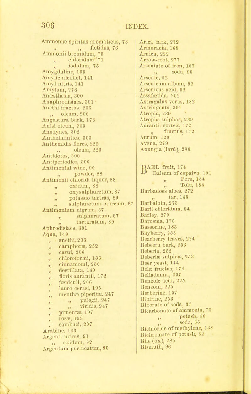 AmmonisB spiritus iiromaticus, 73 ., „ foetiduB, 7G Ammonii bromidum, 75 „ chloridum,71 ,, iodidum, 75 Araygdaline, 195 Amylic alcohol, 141 Amyl nitris, 141 Amylum, 278 AncBsthesiii, 300 Anai)hrodisiacs, 301 ■ Anethi fructus, 206 „ oleum, 206 Angustiira bark, 178 Anlsl oleum, 205 Anodynes, 302 Anthelmintics, 300 Anthemidis tlores, 220 „ oleum, 220 Antidotes, 300 Antipcriodica, 300 Antimonial wine, 90 „ powder, 88 Antimonii chloridi liquor, 88 „ oxidum, 88 ,, oxysulphuretum, 87 „ potassio tartras, 89 ,, Bulphuretum aui-eum, 87 Antimonium nigrum, 87 ,, sulpliuratum, 87 „ tartaratum, 89 Aphrodisiacs, 301 Aqua, 149 ,. anethi, 206 ,, oamphorje, 252 „ carui, 206 ,, chlorol'ormi, 136 „ cinnamomi, 250 „ destlllata, 119 ,, floria auranlii, 172 foeuiculi, 206 ,, lauro cerasi, 195 ,, mentha piperitx, 247 „ „ pulegii, 247 „ ,, viridis, 247 „ pimentae, 197 rosae, 193 „ sambuci, 207 Arablne, 183 Argenti nitras, 91 ,, oxidum, 92 Argentum purilicatum, 90 Arica bark, 212 Armoracia, 168 Arnica, 222 Arrow-root, 277 Arseniate of iron, 107 „ soda, 95 Arsenic, 92 Arsenicum album, 92 Arsenious acid, 92 Assafoetida, 202 Astragalus verus, 182 Astringents, 301 Atropia, 239 Atropia; sulphas, 239 Aurantu cortex, 172 „ fructus, 172 Aurum, 128 Avena, 279 Axungia (lard), 286 BAEL fruit, 174 Balsam of copaiva, 1 i> 1 „ Peru, 184 „ Tohi, 185 Barbadoes aloes, 272 „ tar, 145 Barbaloin, 273 Barii chloridum, 84 Barley, 279 Barosma, 178 Bassorine, ] 83 Bayberry, 253 Bearberry leaves, 224 Bebeeru bark, 253 Beberia, 252 Beberiae sulphas, 263 Beer yeast, 144 Beloe fructus, 174 Belladonna, 237 Benzoic acid, 225 Benzoin, 225 Berberine, 157 B.birine, 253 Biborate of soda, 37 Bicarbonate of ammonia, 73 „ potash, 46 „ soda, 05 Bichloride of methylene, 1 -8 Bichromate of potash, 62 Bile (ox), 285 Bismuth, 96