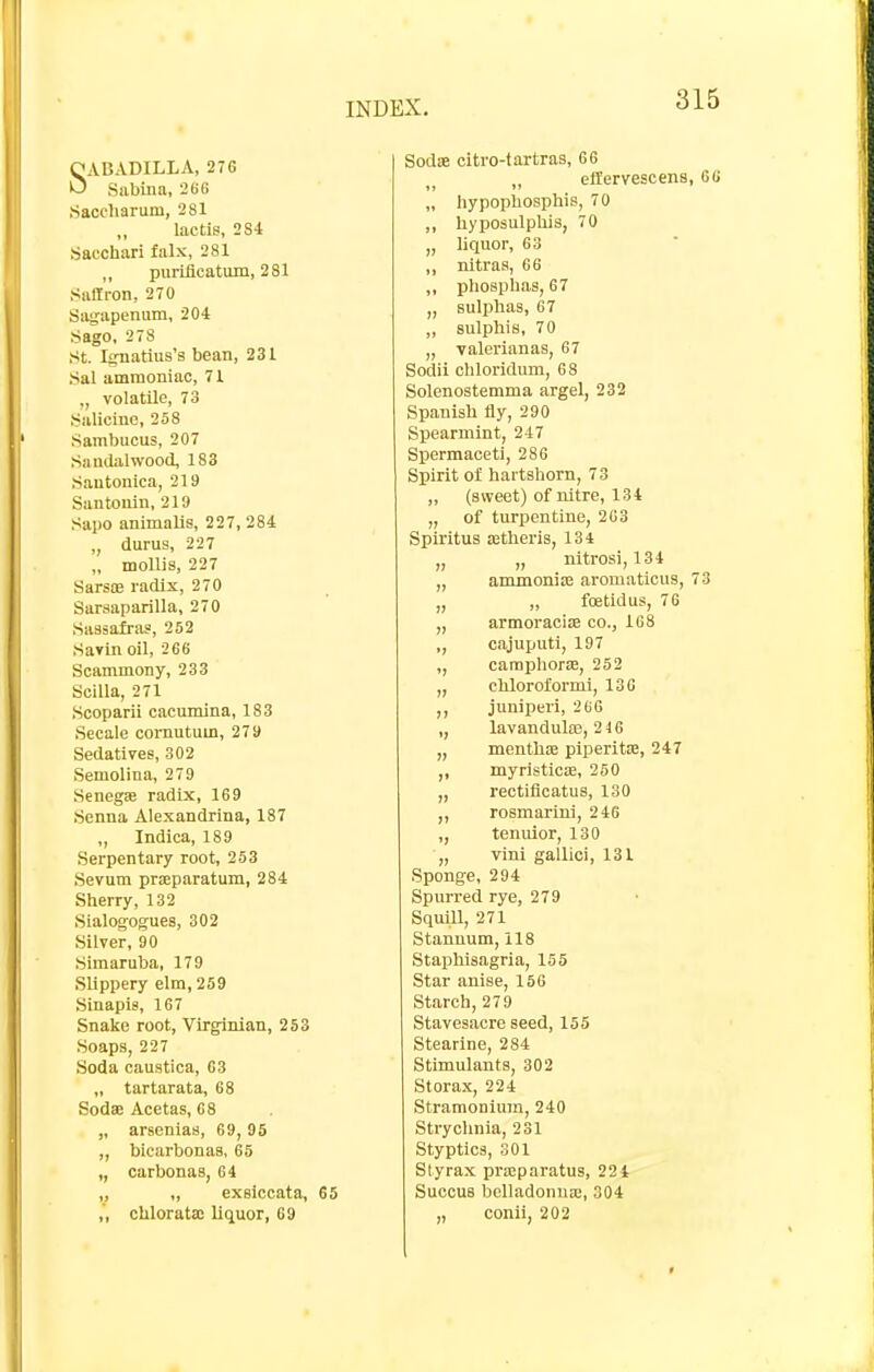 QABADILLA, 27G U Sabina, 266 Saccharum, 2Sl lactis, 2S4 Sacchari falx, 281 purLflcatum, 281 Saffron, 270 Siigapenum, 204 Sago, 278 St. Ifrnatius's bean, 231 Sal ammoniac, 71 ,, volatile, 73 Salicine, 258 Sambucus, 207 Sandalwood, 183 Sautonica, 219 Santonin, 219 Sapo animalis, 227,284 „ durus, 227 „ mollis, 227 Sars£e radix, 270 Sarsaparilla, 270 Sassafras, 252 Savm oil, 266 Scammony, 233 Scilla, 271 Scoparii caeumina, 183 Secale cornutum, 279 Sedatives, 302 Semolina, 279 Seneg* radix, 169 Senna Alexandrina, 187 „ Indica, 189 Serpentary root, 253 Sevum prsparatum, 284 Sherry, 132 Sialogogues, 302 Silver, 90 Simaruba, 179 Slippery elm, 259 Sinapis, 167 Snake root, Virginian, 253 Soaps, 227 Soda cauatica, 63 „ tartarata, 68 Sodse Acetas, 68 „ arsenias, 69,95 „ bicarbonas, 65 ,, carbonas, 64 „ „ exelccata, 65 ,, clilorata; liquor, 69 SodiE citro-tartras, 66 ,, ellervescens „ iiypopbosphis, 70 ,, hyposulphis, 70 „ liquor, 63 ,, nltras, 66 ,, phospbas, 67 „ sulpbas, 67 ,, sulphis, 70 „ valerian as, 67 Sodii cbloridum, 68 Solenostemma argel, 232 Spanish fly, 290 Spearmint, 247 Spermaceti, 286 Spirit of hartshorn, 73 „ (sweet) of nitre, 134 „ of turpentine, 2G3 Spiritus Eetheris, 134 „ „ nitrosi, 134 „ ammonias aromaticus, „ „ foetid us, 76 „ armoracise cc, 168 ,, cajuputi, 197 ,, camphorae, 252 „ chloroformi, 136 ,, juniperi, 266 ,, lavandula?, 2 46 „ menthifi piperitsB, 247 myristicffi, 260 „ rectiflcatus, 130 ,, rosmarini, 246 ,, tenuior, 130 „ vini gallici, 131 Sponge, 294 Spurred rye, 279 Squill, 271 Stanuum, 118 Staphisagria, 155 Star anise, 156 Starch, 279 Stavesacre seed, 155 Stearine, 284 Stimulants, 302 Storax, 224 StramoniuTn, 240 Strychnia, 231 Styptics, 301 Styrax pricparatus, 224 SuccuB belladonna;, 304 „ conii, 202