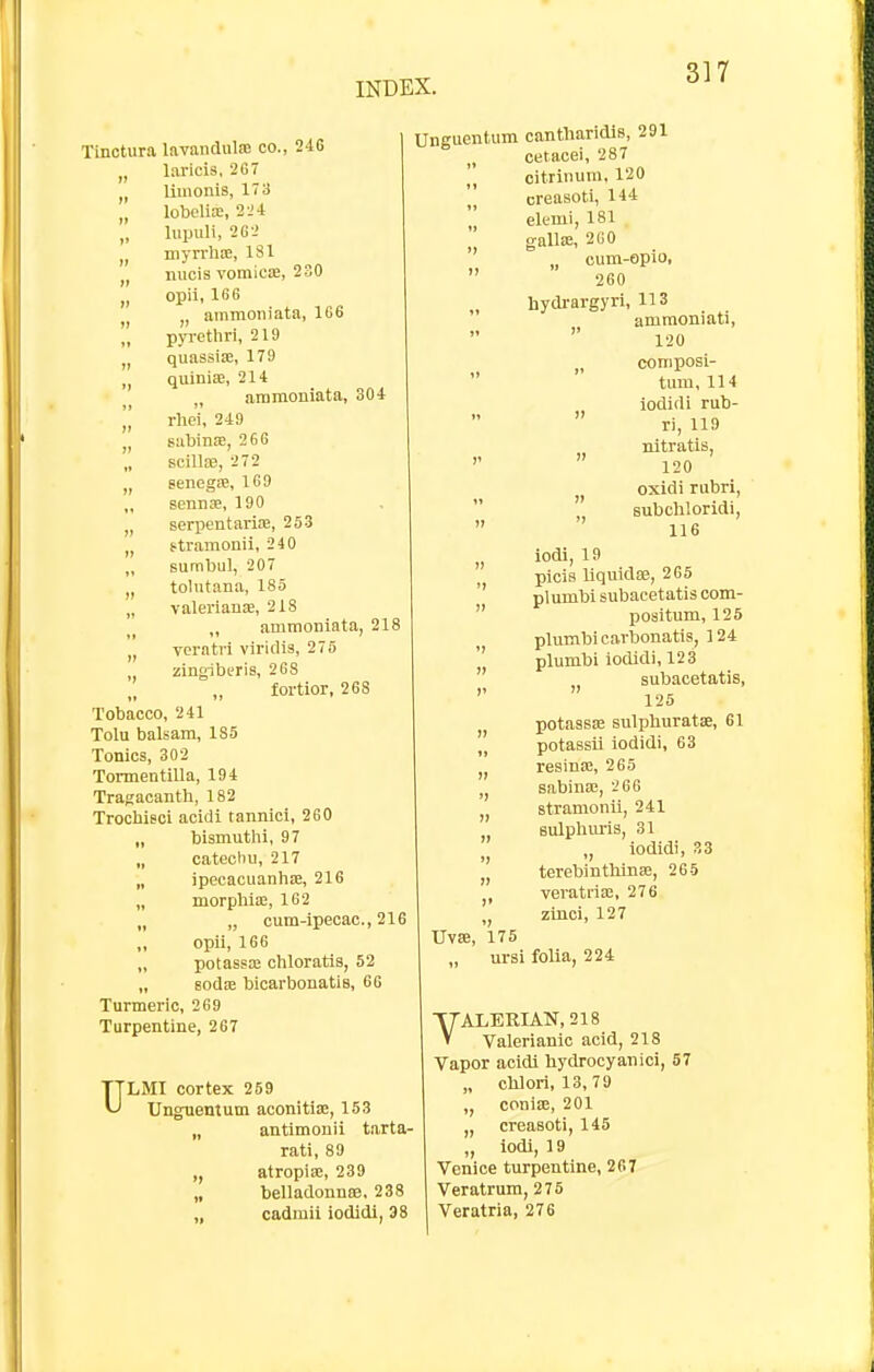 Tinotura lavandulaJ co., iiG „ laricis, 267 „ limonis, 173 „ lobcliie, 2-J 4 „ lupuli, 262 niyrrhse, 181 „ nucis vomica, 230 „ opii, 166 „ ammoiiiata, 166  pyrethri, 219 quassia;, 179 quinia;, 214 „ ammoniata, 304 ]] rhc'i, 249 J, sabinEE, 266 „ scillre, 272 „ senegse, 169 ,, sennse, 190 „ serpentarife, 253 „ ttramonii, 240 „ sumbul, 207 „ tolutana, 185 „ Valerianae, 218 ammoniata, 218 vcratri viridis, 275 zingibtris, 268 fortior, 268 Tobacco, 241 Tolu balsam, 185 Tonics, 302 Tormentilla, 194 Tragacanth, 182 TrochiBci acidi tannici, 260 „ bismuthi, 97 „ catechu, 217 „ ipecacuanhse, 216 „ morphiaa, 162 „ „ cum-ipecac, 216 opii, 166 „ potassffi chloratis, 52 „ Bods bicarbonatis, 66 Turmeric, 269 Turpentine, 267 ULMI cortex 259 Unguentum aconitia, 153 „ antimonii tarta- rati, 89 ,, atropia;, 239 „ belladonnffi, 238 cadmii iodidi, 38 Unguentum cantliaridls, 291 cetacei, 287 citriiiura. 120 creasoti, 144  elemi, 181 . gallae, 260 „ cum-opio,  260 „ hydi-argyri, 113 ammoniati, 120 composi- tum, 114 iodidi rub- ri, 119 nitratis, ''  120 oxidi rubri,   subchloridi, 116 picis liquidae, 265 ' plumbisubacetatiscom-  positum, 125 phimbicarbonatis, ]24  plumbi iodidi, 123  subacetatis, 125 potassce sulphuratae, 61  potassil iodidi, 63 resina:, 265 ,j sabina;, 266 stramonii, 241 sulphm-is, 31 „ iodidi, 33 terebintliinse, 265  veratriP3, 276 „ zinci, 127 UvSB, 175 „ ursi foUa, 224 VALERIAN, 218 Valerianic acid, 218 Vapor acidi bydrocyanici, 57 „ clilorl, 13, 79 conise, 201 „ creasoti, 145 „ iodi, 19 Venice turpentine, 267 Veratrum, 275 Veratria, 276