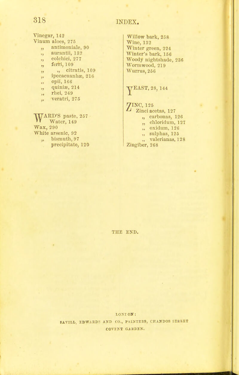 Vinegar, 142 Vinum aloes, 275 „ antimoniale, 90 ,, aurantii, 132 colcliici, 277 „ ferri, 109 „ ,, citratis, 109 ,, ipecacuanbae, 216 „ opii, 166 ,, quinlae, 214 „ rhei, 249 ,, veratrl, 275 ARB'S paste, 257 Water, 149 Wax, 290 White arsenic, 92 ,, bismuth, 97 precipitate, 120 Willow bark, 258 Wine, 132 Winter green, 224 Winter's barli, 156 Woody niglitshade, 236 Wormwood, 219 Wurrus, 266 EAST, 28, 144 ^mC, 125 ^ Zinciacetas, 127 ,, carbonas, 126 „ chloridum, 127 „ oxidum, 126 „ sulphas, 125 „ valerianas, 128 Zingiber, 268 THE END. EDWiltDS toxr ON: AND CO., PKINTEDS, CHANDOS STBKET COVIKT GiKnEN.