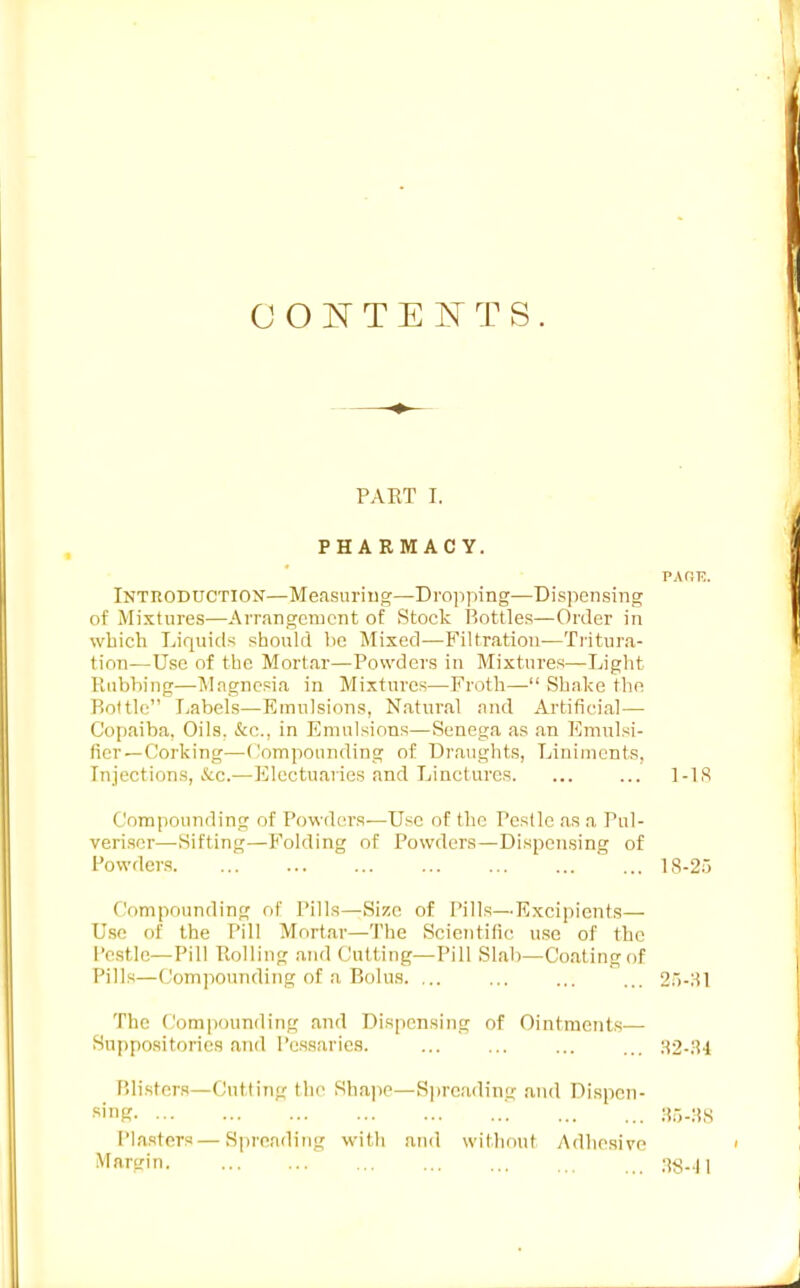 OONTEFTS. PART I. PHARMACY. PAr:T?. Intuoduction—Measuring—Dro]iping—Dispensing of Mixtures—Arrangement of Stock Bottles—Order in which Liquid^i should he Mixed—Filtration—Ti-itura- tion—Use of the Mortar—Powders in Mixtures—Light Rubbing—Magnesia in Mixtures—Froth— Shake the Bottle Tjabels—Emulsions, Natural and Artiticial— Copaiba, Oils. &c., in Emulsions—Senega as an Emulsi- ticr—Corking—Compounding of Draughts, Liniments, Injections, &c.—Electuaries and Linctures ]-1S Compounding of Powdcu's—Use of the Pcsllc as a Pul- veriser—Sifting—Folding of Powders—Dispensing of Powders 18-25 Compounding of Pills—Size of Pills—Excipients— Use of the Pill Mortar—'J'he Scientific use of the I'estle—Pill Rolling and Cutting—Pill Slab—Coating of Pills—Compounding of a Bolus. ... ... ... ... 2.')-Sl The (Compounding and Dispensing of Ointments— Suppositories and Pessaries. ;{2-;i4 P>listers—Cutting the Sha]ie—S])reading and Dispen- sing :ir,.:!,s Plasters—Spreading with and witlu)ut Adhesive