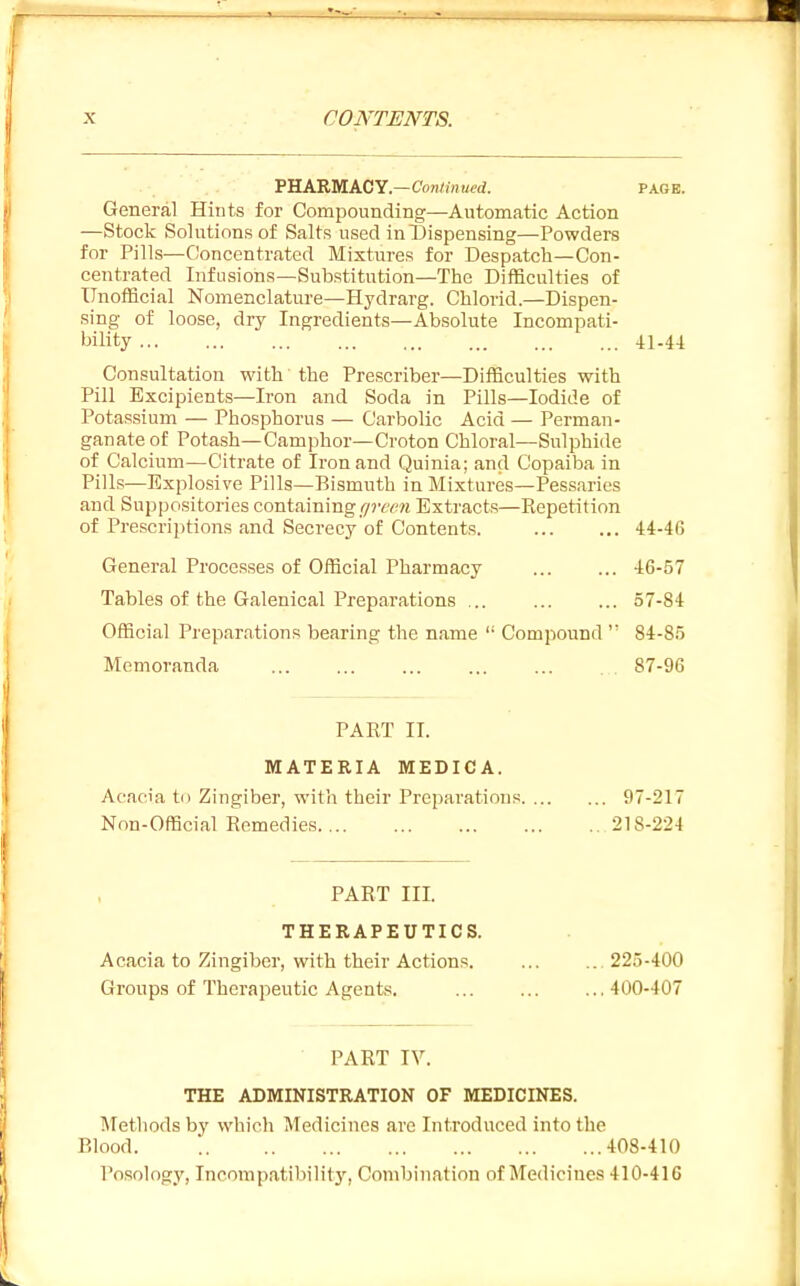 VRARUACY.—Continued. page. General Hints for Compounding—Automatic Action —Stock Solutions of Salts used inl)ispensing—Powders for Pills—Concentrated Mixtures for Despatch—Con- centrated Infusions—Substitution—The Difficulties of Unofficial Nomenclature—Hydrarg. Chlorid.—Dispen- sing of loose, dry Ingredients—Absolute Incompati- bility 41-44 Consultation with the Prescriber—Difficulties with Pill Excipients—Iron and Soda in Pills—Iodide of Potassium — Phosphorus — Carbolic Acid — Perman- ganate of Potash—Camphor—Croton Chloral—Sulphide of Calcium—Citrate of Iron and Quinia; and Copaiba in Pills—Explosive Pills—Bismuth in Mixtures—Pessaries and Suppositories containing lyrmi Extracts—Repetition of Prescriptions and Secrecy of Contents. 44-46 General Processes of Official Pharmacy 46-57 Tables of the Galenical Preparations ... ... ... 57-84 Official Preparations bearing the name  Compound 84-85 Memoranda .87-96 PART II. MATERIA MEDICA. Acacia to Zingiber, with their Preparations 97-217 Non-Official Remedies 21S-224 PART III. THERAPEUTICS. Acacia to Zingiber, with their Actions 225-400 Groups of Thei'apeutic Agents. ... ... ...400-407 PART IV. THE ABMINISTRATION OF MEDICINES. Methods by which Medicines are Introduced into the Blood 408-410 Posology, Incompatibility, Combination of Medicines 410-416