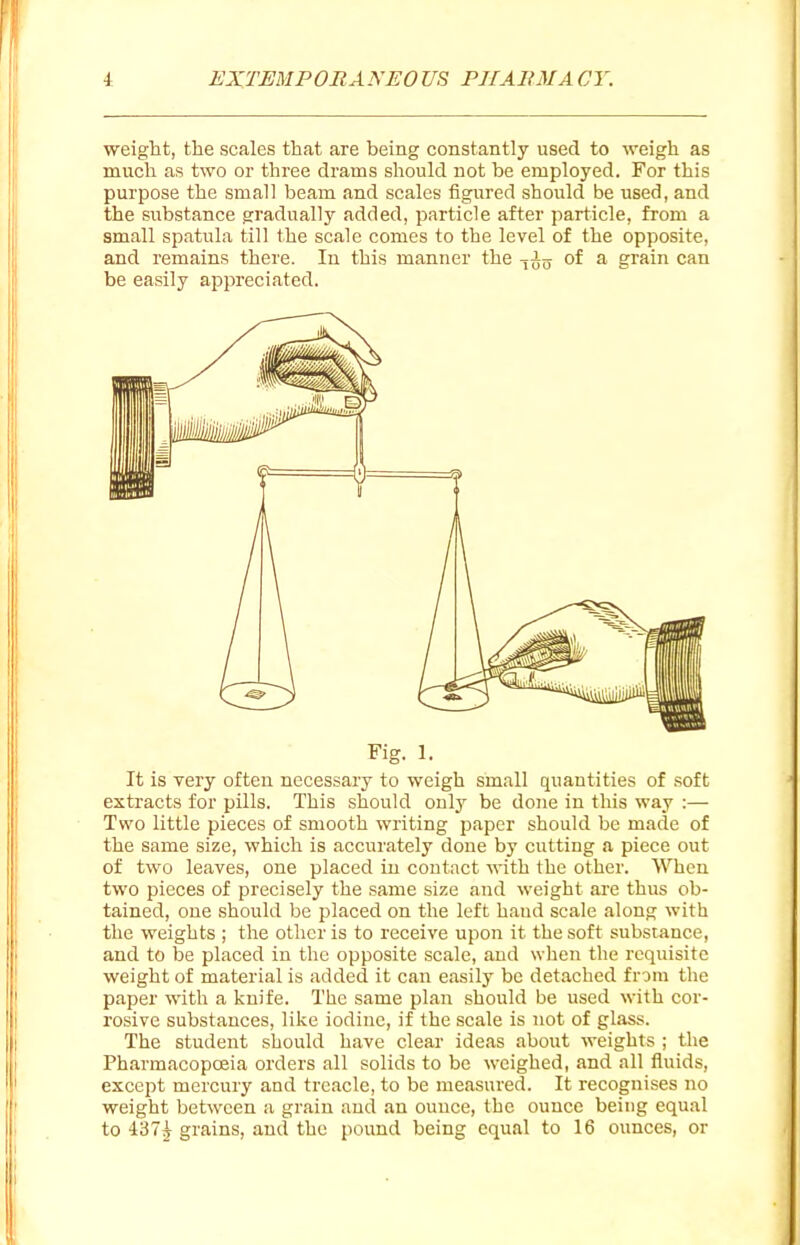 weight, the scales that are being constantly used to weigh as much as two or three drams should not be employed. For this purpose the small beam and scales figured should be used, and the substance gradually added, particle after particle, from a small spatula till the scale comes to the level of the opposite, and remains there. In this manner the -^^-^ of a grain can be easily appreciated. Fig. 1. It is very often necessary to weigh small quantities of soft extracts for pills. This should only be done in this way :— Two little pieces of smooth writing paper should be made of the same size, which is accurately done by cutting a piece out of two leaves, one placed in contact with the other. When two pieces of precisely the same size and weight are thus ob- tained, one should be placed on the left hand scale along with the weights ; the other is to receive upon it the soft substance, and to be placed in the opposite scale, and when the requisite weight of material is added it can easily be detached from the paper with a knife. The same plan should be used with cor- rosive substances, like iodine, if the scale is not of glass. The student should have clear ideas about weights ; the Pharmacopoeia orders all solids to be weighed, and all fluids, except mercury and treacle, to be measured. It recognises no weight between a grain and an ounce, the ounce being equal to 4375 grains, and the pound being equal to 16 ounces, or