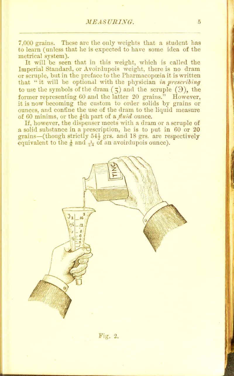 7.000 grains. These arc the only weights that a student has to learn (unless that he is expected to have some idea of the metrical sj'stem). It will be seen that in this weight, which is called the Imperial Standard, or Avoirdupois weight, there is no dram or scrapie, but in the preface to the Pharmacopceia it is written that it will be option<il with the physician in prescribing to use the symbols of the dram (5) and the scruple (3), the former representing 60 and the latter 20 grains. However, it is now becoming the custom to order solids by grains or ounces, and confine the use of the dram to the liquid measure of 60 minims, or the |th part of a fluid ounce. If, however, the dispenser meets with a dram or a scruple of a solid substance in a prescription, he is to put in 60 or 20 grains—(though stiictly oi^ grs. and 18 grs. are respectively equivalent to the ^ and J:,; of an avoirdupois ounce). Fig. 2.