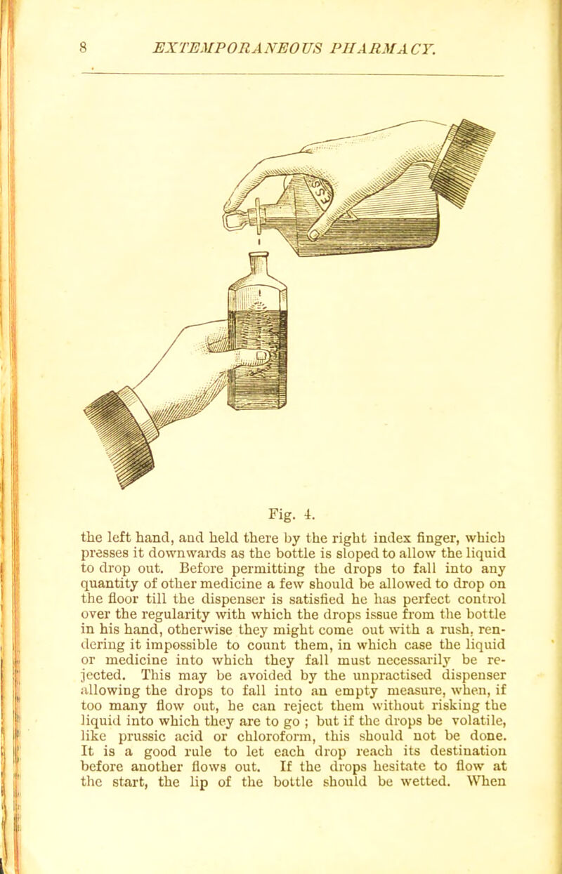 Fig. 4. the left hand, aad held there by the right index finger, which presses it downwards as the bottle is sloped to allow the liquid to drop out. Before permitting the drops to fall into any quantity of other medicine a few should be allowed to drop on the floor till the dispenser is satisfied he has perfect control over the regularity with which the drops issue from the bottle in his hand, otherwise they might come out \vith a rush, ren- dering it impossible to count them, in which case the liquid or medicine into which they fall must necessarilj' be re- jected. This may be avoided by the unpractised dispenser allowing the drops to fall into an empty measure, when, if too many flow out, he can reject them without risking the liquid into which they are to go ; but if the drops be volatile, like prussic acid or chloroform, this should not be done. It is a good rule to let each drop reach its destination before another flows out. If the drops hesitate to flow at the start, the lip of the bottle should be wetted. When