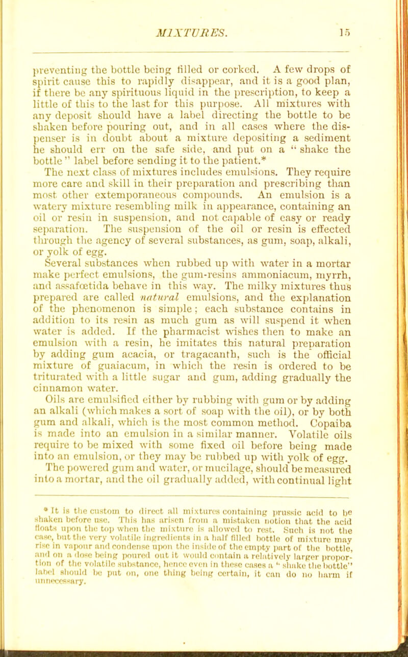 in-evcntiug the bottle being tilled or corked. A few drops of spirit cause this to rapidly disappear, and it is a good plan, if there be any spirituous liquid in the prescription, to keep a little of this to the last for this purpose. All mixtures with any deposit .should have a label directing the bottle to be shaken before pouring out, and in all ca.scs where the dis- penser is in doubt about a mixture depositing a .sediment he should err on the safe side, and put on a '■ shake the bottle  label before sending it to the patient.* The next cla.ss of mixtures includes emulsions. They require more care and skill in their preparation and prescribing than most other extemporaneous comjiounds. An emulsion is a watery mixture resembling milk in appearance, containing an oil or resin in suspension, and not capable of easy or ready separation. The suspension of the oil or resin is effected tlu'ough the agency of several substances, as gum, soap, alkali, or yolk of egg. Several substances when rubbed up with water in a mortar make perfect emulsions, the gum-resins ammoniacum, myrrh, and assafoetida behave in this way. The milky mixtures thus prepared are called natural emulsions, and the exjilanation of the phenomenon is simple; each substance contains in addition to its resin as much gum as will suspend it when wfiter is added. If the pharmacist ^vishes then to make an emulsion with a resin, he imitates this natural preparation by adding gum acacia, or tragacanth, such is the official mixture of guaiacum, in which the resin is ordered to be trituiated with a little sugar and gum, adding gradually the cinnamon water. Oils are emulsified either by rubbing with gum or by adding an alkali (which makes a sort of soap with the oil), or by both gum and alkali, which is the most common method. Copaiba is made into an emulsion in a similar manner. Volatile oils require to be mixed with some fixed oil before being made into an emulsion, or they may be rubbed up with yolk of egg. The powered gum aiid water, or mucilage, should be measured into a mortar, and the oil gradually added, with continual light » It is tlie custom to direct all inixtiircs containing i)riis.sic acid to bo shaken before nsc. This has arisen from a niistalicn notion tliat the acid floats \iimii the top when the mixture is allowed to rest. .Such is not tlic case, but the very volatile iunredieuts in a half filled bottle of mixture may rise in v.npour and condense ui>on the inside of the empty ])art of the bottle, .md on a dose being poured out it wonid contain a relatively larger propor- tion of the volatile substance, heni-e even in these cases a '■ shake the bottle'' label .should be put on, one thing being certain, it can do no harm if unn(H:efisary.