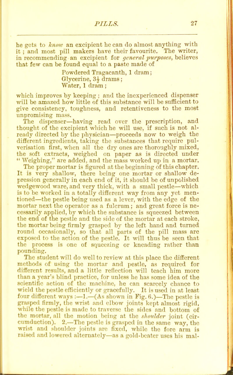 he gets to kmyw an excipient he can do almost anything with it ; and most pill makers have their favourite. The WTiter, in recommending an excipient for f/nwral jmrpo.'ieif, h&lieyes that few can be found equal to a paste made of Powdered Tragacanth, 1 dram; Glycerine, 3^ drams ; Water, 1 dram; which improves by keeping ; and the inexperienced dispenser will be amazed how little of this substance will be sufficient to give consistency, toughness, and retentiveness to the most unpromising mass. The dispenser—having read over the prescription, and thought of the excipient which he will use, if such is not al- ready directed by the physician—proceeds now to weigh the different ingredients, taking the substances that require pul- verisation first, when all the dry ones are thoroughly mixed, the soft extracts, weighed on paper as is directed under  Weighing, are added, and the mass worked up in a mortar. The proper mortar is figured at the beginning of this chapter. It is very shallow, there being one mortar or shallow de- pression generally in each end of it, it should be of unpolished wedgewood ware, and very thick, with a small pestle—which is to be worked in a totally different way from any yet men- tioned—the pestle being used as a lever, with the edge of the mortar next the operator as a fulcrum; and great force is ne- cessarily applied, by which the substance is squeezed between the end of the pestle and the side of the mortar at each stroke, the mortar being firmly grasped by the left hand and turned round occasionally, so that all parts of the pill mass are exposed to the action of the pestle. It will thus be seen that the process is one of squeezing or kneading rather than pounding. The student will do well to review at this place the different methods of using the mortar and pestle, as required for different results, and a little reflection will teach him more than a year's blind practice, for unless he has some idea of the scientific action of the machine, he can scarcely chance to wield the pestle efficiently or gracefully. It is used in at least four different ways :—1.—(As shown in Fig. (!.)—The pestle is grasped firmly, tlic wrist and elbow joints kept almost rigid, while the pestle is made to tr.-iversc the sides and bottom of the mortar, all the motion being at the slimildvr joint (cir- cumduction). 2.—The pestle is gr.asped in the same way, the wrist and shoulder joints an; fixed, while the fore arm is raised and lowered alteraately—as a gold-beater uses his mal-