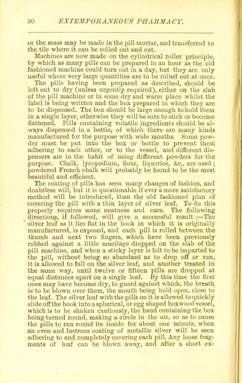 or the mass may be made in the pill mortar, and transferred to the tile where it can be rolled out and cut. Machines are now made on the cylindrical roller principle, by which as many pills can be prepared in an hour as the old fashioned machine could turn out in a day, but they are only useful where very large quantities are to be rolled out at once. The pills having been prepared as described, should be left out to dry (unless urgently required), either on the slab of the pill machine or in some dry and warm place whilst the label is being written and the box prepared in which they are to be dispensed. The box should be large enough to hold them in a single layer, otherwise they will be sure to stick or become flattened. Pills containing volatile ingredients should be al- ways dispensed in a bottle, of which there are many kinds manufactiu-ed for the purpose with wide mouths. Some pow- der must be put into the box or bottle to prevent them adhering to each other, or to the vessel, and diflEerent dis- pensers are in the habit of using different powders for the purpose. Chalk, lycopodium, flour, liquorice, &;c., are used ; powdered French chalk will probably be found to be the most beautiful and efficient. The coating of pills has seen many changes of fashion, and doubtless will, but it is questionable if ever a more satisfactory method will be introduced, than the old fashioned plan of covering the pill with a thin layer of silver leaf. To do this properly requires some neatness and care. The following ^ direction^, if followed, will give a successful result :—The ' silver leaf as it lies flat in the book in which it is originally manufactured, is exposed, and each pUl is rolled between the thumb and next two fingers, which have been previously rubbed against a little mucilage dropped on the slab of the pill machine, and when a sticky layer is felt to be imparted to the pill, without being so abundant as to drop off or run, it is allowed to fall on the silver leaf, and another treated in the same way, until twelve or fifteen pills are dropped at equal distances apart on a single leaf. By this time the fij'st ones may have become dry, to guard against which, the breath is to be blown over them, the mouth being held open, close to the leaf. The silver leaf with the pills on it is allowed to quickly slide oSthe book into a spherical, or egg shaped boxwood vessel, which is to be shaken cautiously, the hand containing the box being turned round, making a circle in the air, so as to cause the pills to run round its inside for about one minute, when an even and lustrous coating of metallic silver will be seen adhering to and completely covering each pill. Any loose frag- ments of leaf can be blown away, and after a short ex-