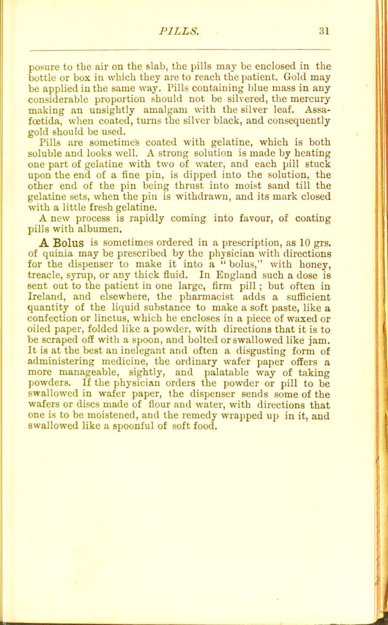 posure to the air on the slab, the pills may be enclosed in the bottle or box in which they are to reach the patient. Gold may be applied in the same way. Pills containing blue mass in any considerable proportion should not be silvered, the mercury making an unsightly amalgam with the silver leaf. Assa- fcetida, when coated, turns the silver black, and consequently gold should be used. Pills are sometimes coated with gelatine, which is both soluble and looks well. A strong solution is made by heating one part of gelatine with two of water, and each pill stuck upon the end of a fine pin, is dipped into the solution, the other end of the pin being thrust into moist sand till the gelatine sets, when the pin is withdrawn, and its mark closed with a little fresh gelatine. A new process is rapidly coming into favour, of coating pills with albumen. A Bolus is sometimes ordered in a prescription, as 10 grs. of quinia may be prescribed by the physician with directions for the dispenser to make it into a  bolus, with honey, treacle, syrup, or any thick fluid. In England such a dose is sent out to the patient in one large, firm pill; but often in Ireland, and elsewhere, the pharmacist adds a sufficient quantity of the liquid substance to make a soft paste, like a confection or linctus, which he encloses in a piece of waxed or oiled paper, folded like a powder, with directions that it is to be scraped off with a spoon, and bolted or swallowed like jam. It is at the best an inelegant and often a disgusting form of administering medicine, the ordinary wafer paper offers a more manageable, sightly, and palatable way of taking powders. If the physician orders the powder or pill to be swallowed in wafer paper, the dispenser sends some of the wafers or discs made of flour and water, with directions that one is to be moistened, and the remedy wrapped up in it, and swallowed like a spoonful of soft food.