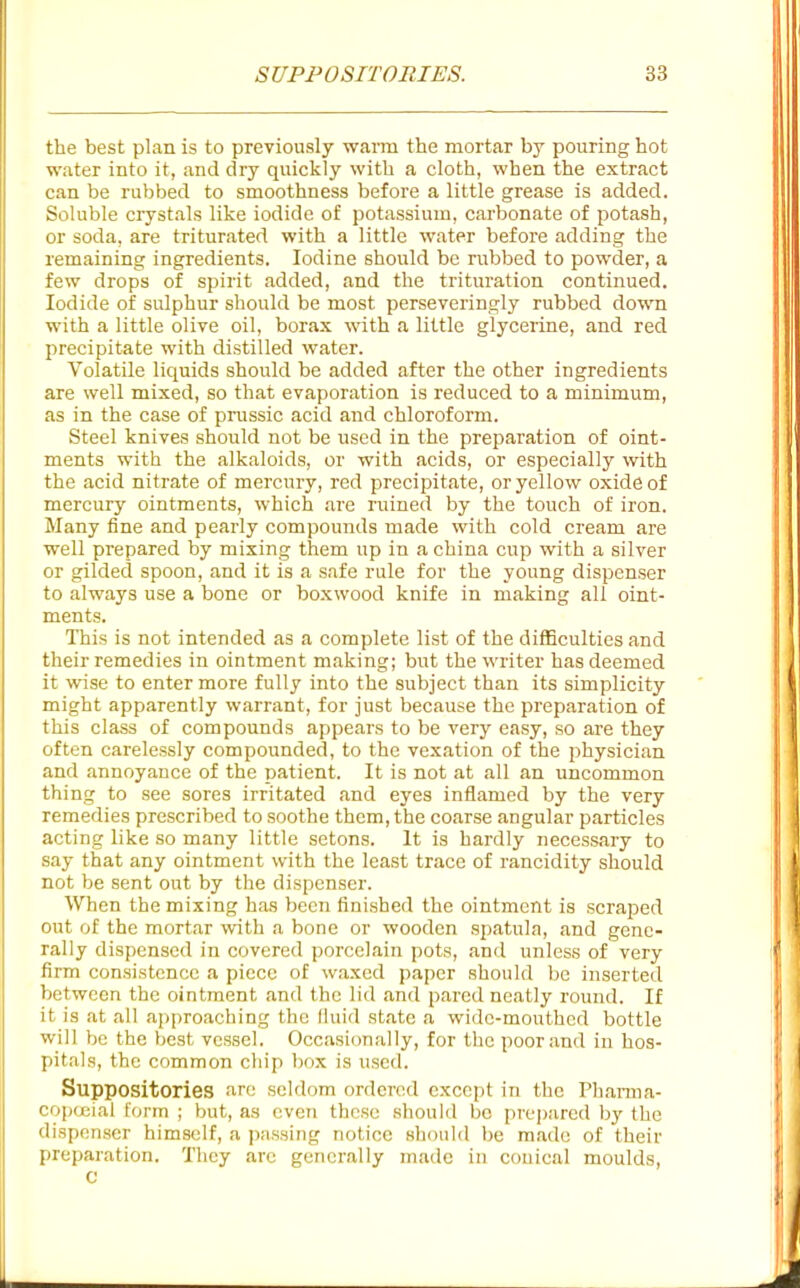 the best plan is to previously warm the mortar by pouring hot water into it, and dry quickly with a cloth, when the extract can be rubbed to smoothness before a little grease is added. Soluble crystals like iodide of potassium, carbonate of potash, or soda, are triturated with a little water before adding the remaining ingredients. Iodine should be rubbed to powder, a few drops of spirit added, and the trituration continued. Iodide of sulphur should be most perseveringly rubbed down with a little olive oil, borax with a little glycerine, and red precipitate with distilled water. Volatile liquids should be added after the other ingredients are well mixed, so that evaporation is reduced to a minimum, as in the case of prussic acid and chloroform. Steel knives should not be used in the preparation of oint- ments with the alkaloids, or with acids, or especially with the acid nitrate of mercury, red precipitate, or yellow oxide of mercury ointments, which are ruined by the touch of iron. Many fine and pearly compounds made with cold cream are well prepared by mixing them up in a china cup with a silver or gilded spoon, and it is a safe rule for the young dispenser to always use a bone or boxwood knife in making all oint- ments. This is not intended as a complete list of the difficulties and their remedies in ointment making; but the writer has deemed it wise to enter more fully into the subject than its simplicity might apparently warrant, for just because the preparation of this class of compounds appears to be very easy, so are they often carelessly compounded, to the vexation of the physician and annoyance of the patient. It is not at all an uncommon thing to see sores irritated and eyes inflamed by the very remedies prescribed to soothe them, the coarse angular particles acting like so many little setons. It is hardly necessary to say that any ointment with the least trace of rancidity should not be sent out by the dispenser. When the mixing has been finished the ointment is scraped out of the mortar with a bone or wooden spatula, and gene- rally dispensed in covered porcelain pots, and unless of very firm consistence a piece of waxed paper should be inserted between the ointment and the lid and pared neatly round. If it is at all approaching the liuid state a wide-mouthed bottle will be the best vessel. Occasionally, for the poor and in hos- pitals, the common chip bo.x is used. Suppositories arc seldom ordered except in the Pharma- copc^ial (orm ; but, as even these should bo prepared by the dispenser himself, a passing notice should be made of their preparation. They arc generally made in conical moulds, c
