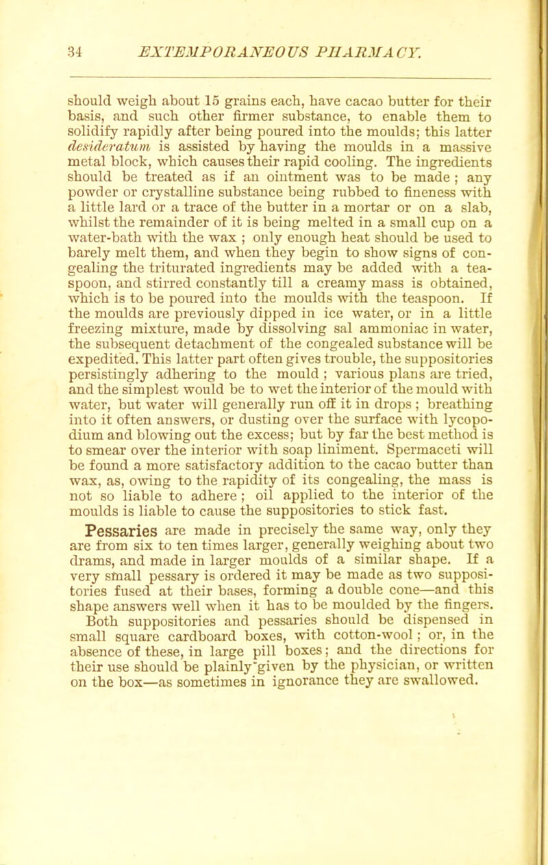 should weigh about 15 grains each, have cacao butter for their basis, and such other firmer substance, to enable them to solidify rapidly after being poured into the moulds; this latter desideratum is assisted by having the moulds in a massive metal block, which causes their rapid cooling. The ingredients should be treated as if an ointment was to be made ; any powder or crystalline substance being rubbed to fineness with a little lard or a trace of the butter in a mortal' or on a slab, whilst the remainder of it is being melted in a small cup on a water-bath with the wax ; only enough heat should be used to barely melt them, and when they begin to show signs of con- gealing the triturated ingredients may be added with a tea- spoon, and stirred constantly till a creamy mass is obtained, which is to be poured into the moulds with the teaspoon. If the moulds are previously dipped in ice water, or in a little freezing mixture, made by dissolving sal ammoniac in water, the subsequent detachment of the congealed substance will be expeditied. This latter part often gives trouble, the suppositories persistingly adhering to the mould ; various plans are tried, and the simplest would be to wet the interior of the mould with water, but water will generally run off it in drops ; breathing into it often answers, or dusting over the surface with lycopo- dium and blowing out the excess; but by far the best method is to smear over the interior with soap liniment. Spermaceti vrill be found a more satisfactory addition to the cacao butter than wax, as, owing to the rapidity of its congealing, the mass is not so liable to adhere; oil applied to the interior of the moulds is liable to cause the suppositories to stick fast. Pessaries are made in precisely the same way, only they are from six to ten times larger, generally weighing about two drams, and made in larger moulds of a similar shape. If a very small pessary is ordered it may be made as two supposi- tories fused at their bases, forming a double cone—and this shape answers well when it has to be moulded by the fingers. Both suppositories and pessaries should be dispensed in small square cardboard boxes, with cotton-wool; or, in the absence of these, in large pill boxes; and the directions for their use should be plainly given by the physician, or written on the box—as sometimes in ignorance they arc swallowed.