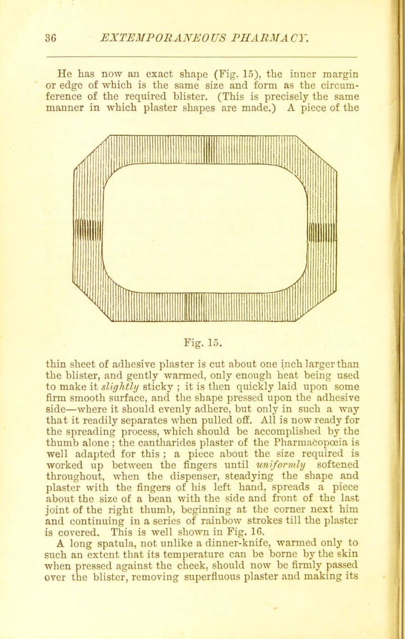 He has now an exact shape (Fig. 15), the inner margin or edge of which is the same size and form as the circum- ference of the required blister. (This is precisely the same manner in which plaster shapes are made.) A piece of the Fig. 15. thin sheet of adhesive plaster is cut about one inch larger than the blister, and gently wanned, only enough heat being used to make it slightlij sticky ; it is then quickly laid upon some firm smooth surface, and the shape pressed upon the adhesive side—where it should evenly adhere, but only in such a way that it readily separates when pulled ofE. All is now ready for the spreading process, which should be accomplished by the thumb alone ; the cantharides plaster of the PharmaCopceia is well adapted for this ; a piece about the size required is worked up between the fingers until uniformly softened throughout, when the dispenser, steadying the shape and plaster with the fingers of his left hand, spreads a piece about the size of a bean with the side and front of the last joint of the right thumb, beginning at the corner next him and continuing in a series of rainbow strokes till the plaster is covered. This is well shown in Fig. 16. A long spatula, not unlike a dinner-knife, warmed only to such an extent that its temperature can be borne by the skin when pressed against the cheek, should now be firmly passed over the blister, removing superfluous plaster and making its