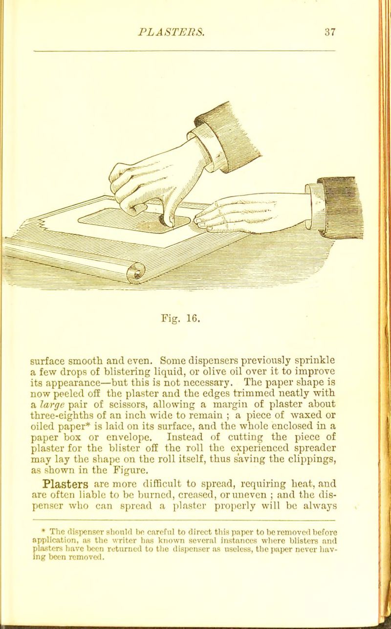 Fig. 16. surface smooth and even. Some dispensers previously sprinkle a few drops of blistering liquid, or olive oil over it to improve its appearance—but this is not necessary. The paper shape is now peeled oil the plaster and the edges trimmed neatly with a large pair of scissors, allowing a margin of plaster about three-eighths of an inch wide to remain ; a piece of waxed or oiled paper* is laid on its surface, and the whole enclosed in a paper box or envelope. Instead of cutting the piece of plaster for the blister off the roll the experienced spreader may lay the shape on the roll itself, thus saving the clippings, as shown in the Figure. Plasters are more difficult to spread, requiring heat, and are often liable to be Inirncd, creased, or uneven ; and the dis- penser who can spread a plaster properly will be always * The dispenser should he careTiil to direct tliis p.iper to he removed before application, as the writer hius known several instances wliere blistere and plasters have been ruturued to the dispenser lus nseless, the i)aper never hav- ing been removed.