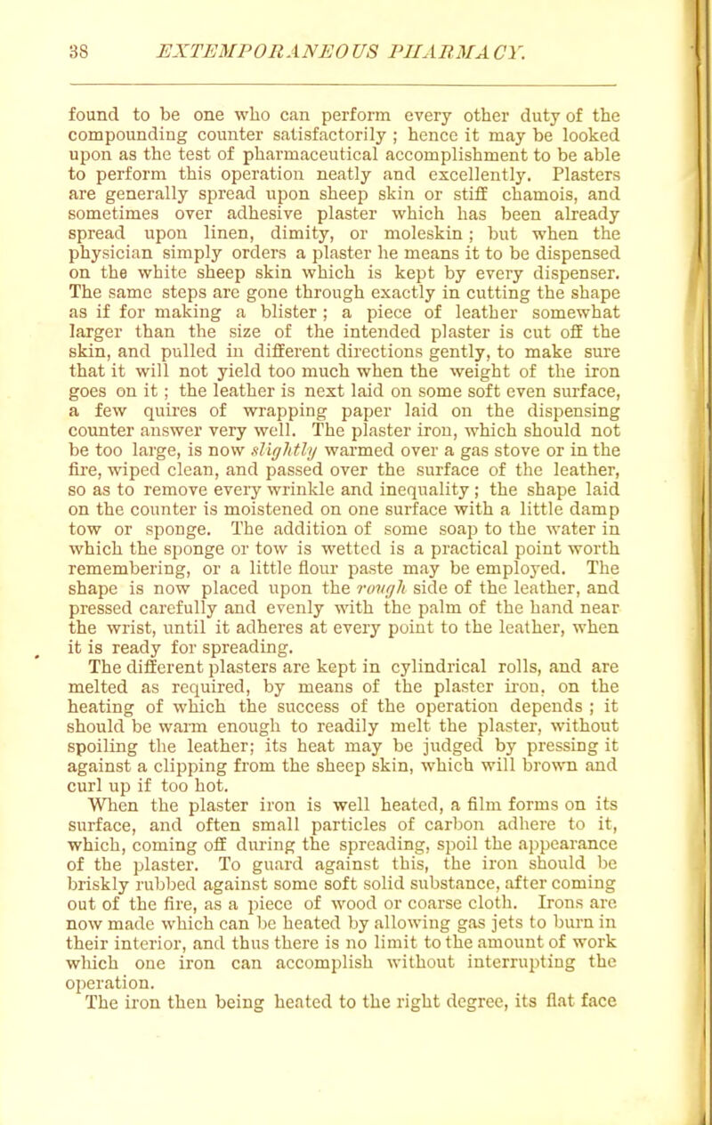 found to be one who can perform every other duty of the compounding counter satisfactorily ; hence it may be looked upon as the test of pharmaceutical accomplishment to be able to perform this operation neatly and excellently. Plasters are generally spread upon sheep skin or stifE chamois, and sometimes over adhesive plaster which has been already spread upon linen, dimity, or moleskin; but when the physician simply orders a plaster he means it to be dispensed on the white sheep skin which is kept by every dispenser. The same steps are gone through exactly in cutting the shape as if for making a blister ; a piece of leather somewhat larger than the size of the intended plaster is cut ofE the skin, and pulled in different directions gently, to make sure that it will not yield too much when the weight of the iron goes on it; the leather is next laid on some soft even surface, a few quires of wrapping paper laid on the dispensing counter answer very well. The plaster iron, which should not be too large, is now sliglttly warmed over a gas stove or in the fire, wiped clean, and passed over the surface of the leather, so as to remove every wrinkle and inequality ; the shape laid on the counter is moistened on one surface with a little damp tow or sponge. The addition of some soap to the water in which the sponge or tow is wetted is a practical point worth remembering, or a little flour paste may be employed. The shape is now placed upon the ruvgh side of the leather, and pressed carefully and evenly with the palm of the hand near the wrist, until it adheres at every point to the leather, when it is ready for spreading. The different plasters are kept in cylindrical rolls, and are melted as required, by means of the plaster ii'on, on the heating of which the success of the operation depends ; it should be warm enough to readily melt the plaster, without spoiling the leather; its heat may be judged by pressing it against a clipping from the sheep skin, which will brown and curl up if too hot. When the plaster iron is well heated, a film forms on its surface, and often small particles of carbon adhere to it, which, coming off during the spreading, spoil the appearance of the plaster. To guard against this, the iron should be briskly rubbed against some soft solid substance, after coming out of the fire, as a piece of wood or coarse cloth. Irons are now made which can be heated by allowing gas jets to burn in their interior, and thus there is no limit to the amount of work which one iron can accomplish without interrupting the operation. The iron then being heated to the right degree, its flat face