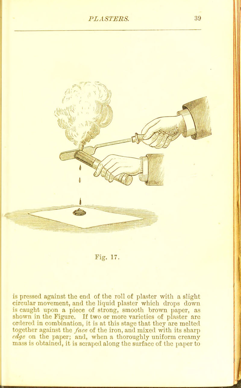 Fig. 17. is pressed against the end of the roll of plaster witli a slight circular movement, and the liquid plaster which drops down is caught upon a piece of strong, smooth brown )iaper, as shown in the Figure. If two or more varieties of plaster are ordered in combination, it is at this stage that they are melted together against the facr. of the iron, and mixed with its sharp (d{jG on the jjaper; and, when a thoroughly uniform creamy mass is obtained, it is scriiped along the surface of the paper to