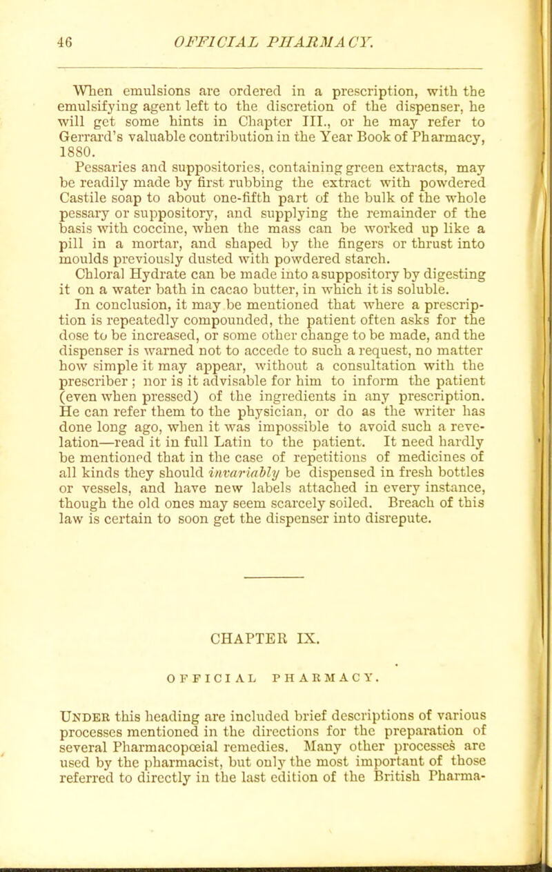 When emulsions are ordered in a prescription, with the emulsifj'ing agent left to the discretion of the dispenser, he will get some hints in Chapter III., or he may refer to Gerrard's valuable contribution in the Year Book of Pharmacy, 1880. Pessaries and suppositories, containing green extracts, may be readily made by first rubbing the extract with powdered Castile soap to about one-fifth part of the bulk of the whole pessary or suppository, and supplying the remainder of the basis with coccine, when the mass can be woi'ked up like a pill in a mortar, and shaped by the fingers or thrust into moulds previously dusted with powdered starch. Chloral Hydrate can be made into a suppository by digesting it on a water bath in cacao butter, in which it is soluble. In conclusion, it may be mentioned that where a prescrip- tion is repeatedly compounded, the patient often asks for the dose to be increased, or some other change to be made, and the dispenser is warned not to accede to such a request, no matter how simple it may appear, without a consultation with the prescriber ; nor is it advisable for him to inform the patient (even when pressed) of the ingredients in any prescription. He can refer them to the physician, or do as the writer has done long ago, when it was impossible to avoid such a reve- lation—read it in full Latin to the patient. It need hardly be mentioned that in the case of repetitious of medicines of all kinds they should invarkiMy be dispensed in fresh bottles or vessels, and have new labels attached in every instance, though the old ones may seem scarcely soiled. Breach of this law is certain to soon get the dispenser into disrepute. CHAPTER IX. OFFICIAL PHARMACY. Under this heading are included brief descriptions of various processes mentioned in the directions for the preparation of several Pharmacopceial remedies. Many other processes are used by the pharmacist, but only the most important of those referred to directly in the last edition of the British Pharma-