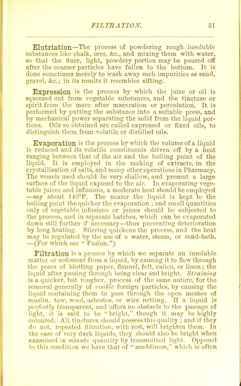 Elutriation—The process of powdering rough insoluble substances like chalk, ores, &c., and mixing them with water, 80 that the finer, light, powdery portion may be poured ofiE after the coarser particles have fallen to the bottom. It is done sometimes merely to wash away such impurities as sand, gravel, &c.; in its results it resembles sifting. Expression is the process by which the juice or oil is squeezed out from vegetable substances, and the tincture or spirit from the marc after maceration or percolation. It is performed by putting the substance into a suitable press, and by mechanical power separating the solid from the liquid por- tions. Oils so obtained are called expressed or fixed oils, to distinguish them from volatile or distilled oils. Evaporation is the process by which the volume of a liquid is reduced and its volatile constituents driven off by a heat ranging between that of the air and the boiling point of the liquid. It is employed in the making of extracts, in the crystallisation of salts, and many other operations in Pharmacy. The vessels used should be very shallow, and present a large surface of the liquid exposed to the air. In evaporating vege- table juices and infusions, a moderate heat should be employed —say about 140°F. The nearer the liquid is kept to the boiling point the quicker the evaporation ; and small quantities only of vegetable infusions or juices should be subjected to the process, and in separate batches, which can be evaporated down still further if necessary—thus preventing deterioration by long heating. Stirring quickens the process, and the heat may be regulated by the use of a water, steam, or sand-bath. —(For which see  Fusion.) Filtration is a process by which we separate an insoluble matter or sediment from a liquid, by causing it to flow through the pores of blotting paper, flannel, felt, calico, or linen; the liquid after passing through being clear and bright. Siraining is a quicker, but rougher, process of the same nature, for the removal generally of risible foreign particles, by causing the liquid containing them to pass through the open meshes of muslin, tow, wool, asbestos, or wire netting. If a liquid is pcrfrctlij transjiarcnt, and offers no obstacle to the p.assage of light, it is said to bo bright, though it may be highly coloured. All tinctures should possess tliis qu.ility ; and it they do not, repeated filtration, with rest, will lirightcn them. In the case of very dark liquids, they should also be l)right when examined in minnti' quantity by transmittc<l light. Opposed to this condition we have that of  muddiness, which is often