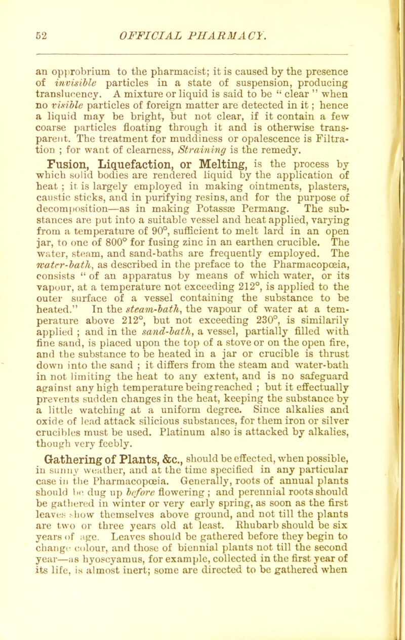 an opprobrium to the pharmacist; it is caused by the presence of invisible particles in a state of suspension, producing translucency. A mixture or liquid is said to be  clear  when no risible particles of foreign matter are detected in it; hence a liquid may be bright, but not clear, if it contain a few coarse particles floating through it and is otherwise trans- parent. The treatment for muddiness or opalescence is Filtra- tion ; for want of clearness. Straining is the remedy. Fusion, Liquefaction, or Melting, is the process by which solid bodies are rendered liquid by the application of heat ; ir is largely employed in making ointments, plasters, caustic sticks, and in purifying resins, and for the purpose of decomposition—as in making Potassse Permang. The sub- stances are put into a suitable vessel and heat applied, varying fi'om a temperature of 90°, sufficient to melt lard in an open jar, to one of 800° for fusing zinc in an earthen crucible. The water, steam, and sand-baths are frequently employed. The reatcr-bath, as described in the preface to the Pharmacopoeia, consists  of an apparatus by means of which water, or its vapour, at a temperature not exceeding 212°, is applied to the outer surface of a vessel containing the substance to be heated. In the steavi-bath, the vapour of water at a tem- perature above 212°, but not exceeding 230°, is similarily applied ; and in the sand-bath, a vessel, partially filled with fine saud, is placed upon the top of a stove or on the open fire, and the substance to be heated in a jar or crucible is thrust down into the sand ; it differs from the steam and water-bath in not limiting the heat to any extent, and is no safeguard against any high temperature beingreached ; but it effectually prevents sudden changes in the heat, keeping the substance by a little watching at a uniform degree. Since alkalies and oxide of le.-id attack silicious substances, for them iron or silver crucibles must be used. Platinum also is attacked by alkalies, though very feebly. Gathering of Plants, &c,, should be effected, when possible, in sunny wciither, and at the time specified in any particular casein the Pharmacopoeia. Generally, roots of annual plants should 111 dug up before flowering ; and perennial roots should be gathered in winter or very eiu'ly spring, as soon as the first leavi* ^llow themselves above ground, and not till the plants are two or three years old at least. Rhubarb should be six years of :ige. Leaves should be gathered before they begin to changr (tdlour, and those of biennial plants not till the second year—ms hyoscyamus, for example, collected in the first year of its life, i.s almost inert; some are directed to be gathered when